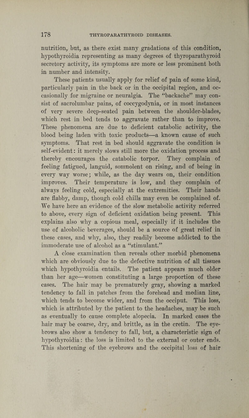 nutrition, but, as there exist many gradations of this condition, hypothyroidia representing as many degrees of thyroparathyroid secretory activity, its symptoms are more or less prominent both in number and intensity. These patients usually apply for relief of pain of some kind, particularly pain in the back or in the occipital region, and oc¬ casionally for migraine or neuralgia. The “backache” may con¬ sist of sacrolumbar pains, of coccygodynia, or in most instances of very severe de^p-seated pain between the shoulder-blades, which rest in bed tends to aggravate rather than to improve. These phenomena are due to deficient catabolic activity, the blood being laden with toxic products—a known cause of such symptoms. That rest in bed should aggravate the condition is self-evident: it merely slows still more the oxidation process and thereby encourages the catabolic torpor. They complain of feeling fatigued, languid, somnolent on rising, and of being in every way worse; while, as the day wears on, their condition improves. Their temperature is low, and they complain of always feeling cold, especially at the extremities. Their hands are flabby, damp, though cold chills may even be complained of. We have here an evidence of the slow metabolic activity referred to above, every sign of deficient oxidation being present. This explains also why a copious meal, especially if it includes the use of alcoholic beverages, should be a source of great relief in these cases, and why, also, they readily become addicted to the immoderate use of alcohol as a “stimulant.” A close examination then reveals other morbid phenomena which are obviously due to the defective nutrition of all tissues which hypothyroidia entails. The patient appears much older than her age—women constituting a large proportion of these cases. The hair may be prematurely gray, showing a marked tendency to fall in patches from the forehead and median line, which tends to become wider, and from the occiput. This loss, which is attributed by the patient to the headaches, may be such as eventually to cause complete alopecia. In marked cases the hair may be coarse, dry, and brittle, as in the cretin. The eye¬ brows also show a tendency to fall, but, a characteristic sign of hypothyroidia: the loss is limited to the external or outer ends. This shortening of the eyebrows and the occipital loss of hair