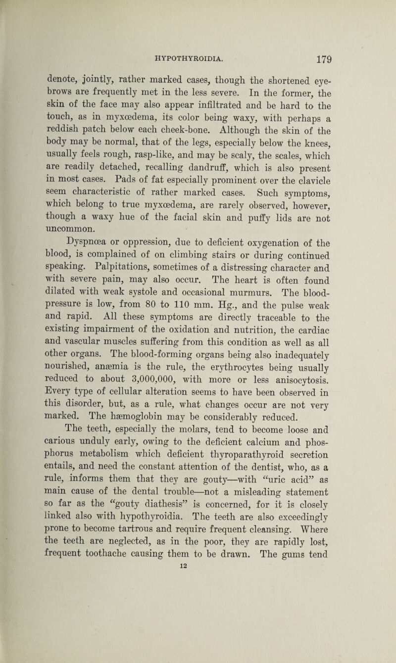 denote, jointly, rather marked cases, though the shortened eye¬ brows are frequently met in the less severe. In the former, the skin of the face may also appear infiltrated and be hard to the touch, as in myxcedema, its color being waxy, with perhaps a reddish patch below each cheek-bone. Although the skin of the body may be normal, that of the legs, especially below the knees, usually feels rough, rasp-like, and may be scaly, the scales, which are readily detached, recalling dandruff, which is also present in most cases. Pads of fat especially prominent over the clavicle seem characteristic of rather marked cases. Such symptoms, which belong to true myxoedema, are rarely observed, however, though a waxy hue of the facial skin and puffy lids are not uncommon. Dyspnoea or oppression, due to deficient oxygenation of the blood, is complained of on climbing stairs or during continued speaking. Palpitations, sometimes of a distressing character and with severe pain, may also occur. The heart is often found dilated with weak systole and occasional murmurs. The blood- pressure is low, from 80 to 110 mm. Hg., and the pulse weak and rapid. All these symptoms are directly traceable to the existing impairment of the oxidation and nutrition, the cardiac and vascular muscles suffering from this condition as well as all other organs. The blood-forming organs being also inadequately nourished, anaemia is the rule, the erythrocytes being usually reduced to about 3,000,000, with more or less anisocytosis. Every type of cellular alteration seems to have been observed in this disorder, but, as a rule, what changes occur are not very marked. The haemoglobin may be considerably reduced. The teeth, especially the molars, tend to become loose and carious unduly early, owing to the deficient calcium and phos¬ phorus metabolism which deficient thyroparathyroid secretion entails, and need the constant attention of the dentist, who, as a rule, informs them that they are gouty—with “uric acid” as main cause of the dental trouble—not a misleading statement so far as the “gouty diathesis” is concerned, for it is closely linked also with hypothyroidia. The teeth are also exceedingly prone to become tartrous and require frequent cleansing. Where the teeth are neglected, as in the poor, they are rapidly lost, frequent toothache causing them to be drawn. The gums tend 12