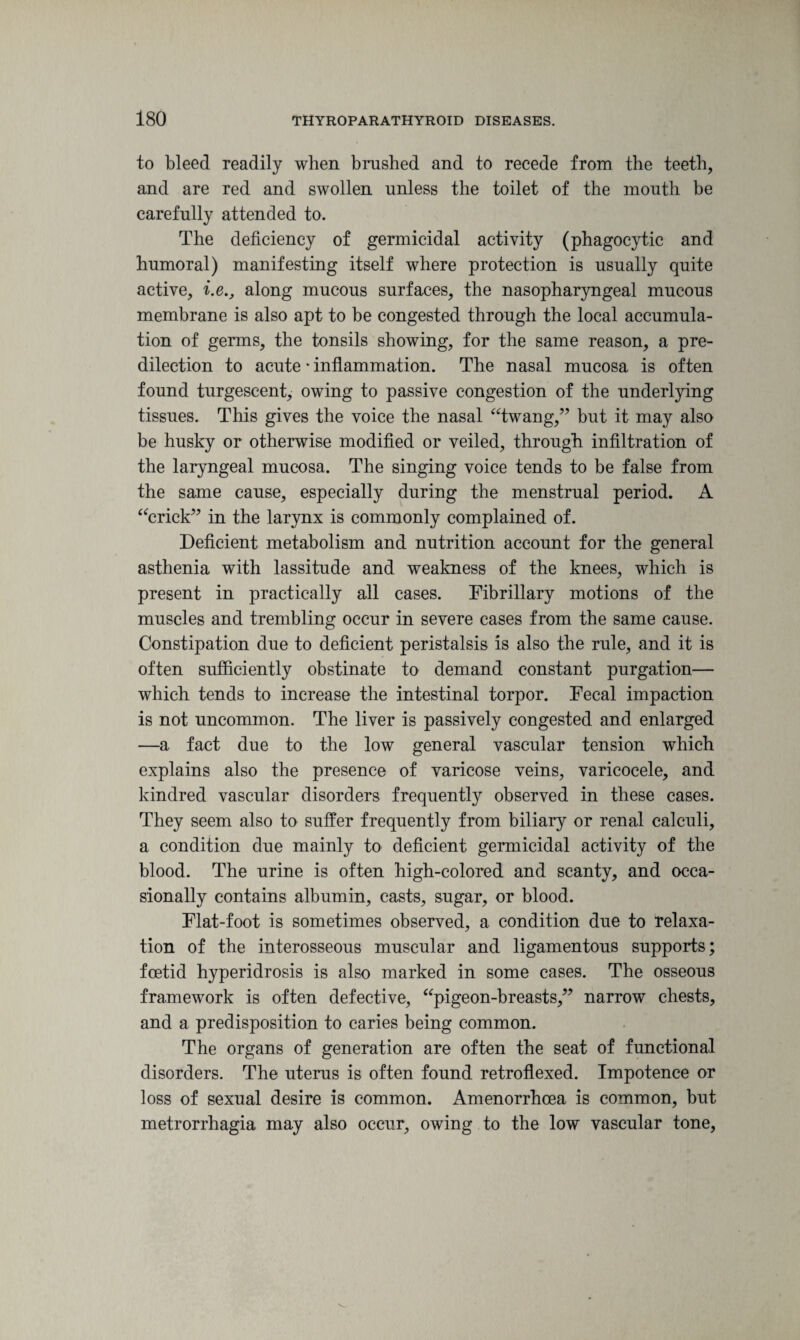 to bleed readily when brushed and to recede from the teeth, and are red and swollen unless the toilet of the mouth be carefully attended to. The deficiency of germicidal activity (phagocytic and humoral) manifesting itself where protection is usually quite active, i.e., along mucous surfaces, the nasopharyngeal mucous membrane is also apt to be congested through the local accumula¬ tion of germs, the tonsils showing, for the same reason, a pre¬ dilection to acute * inflammation. The nasal mucosa is often found turgescent, owing to passive congestion of the underlying tissues. This gives the voice the nasal “twang,” but it may also be husky or otherwise modified or veiled, through infiltration of the laryngeal mucosa. The singing voice tends to be false from the same cause, especially during the menstrual period. A “crick” in the larynx is commonly complained of. Deficient metabolism and nutrition account for the general asthenia with lassitude and weakness of the knees, which is present in practically all cases. Fibrillary motions of the muscles and trembling occur in severe cases from the same cause. Constipation due to deficient peristalsis is also the rule, and it is often sufficiently obstinate to demand constant purgation— which tends to increase the intestinal torpor. Fecal impaction is not uncommon. The liver is passively congested and enlarged —a fact due to the low general vascular tension which explains also the presence of varicose veins, varicocele, and kindred vascular disorders frequently observed in these cases. They seem also to suffer frequently from biliary or renal calculi, a condition due mainly to deficient germicidal activity of the blood. The urine is often high-colored and scanty, and occa¬ sionally contains albumin, casts, sugar, or blood. Flat-foot is sometimes observed, a condition due to relaxa¬ tion of the interosseous muscular and ligamentous supports; foetid hyperidrosis is also marked in some cases. The osseous framework is often defective, “pigeon-breasts,” narrow chests, and a predisposition to caries being common. The organs of generation are often the seat of functional disorders. The uterus is often found retroflexed. Impotence or loss of sexual desire is common. Amenorrhoea is common, but metrorrhagia may also occur, owing to the low vascular tone,