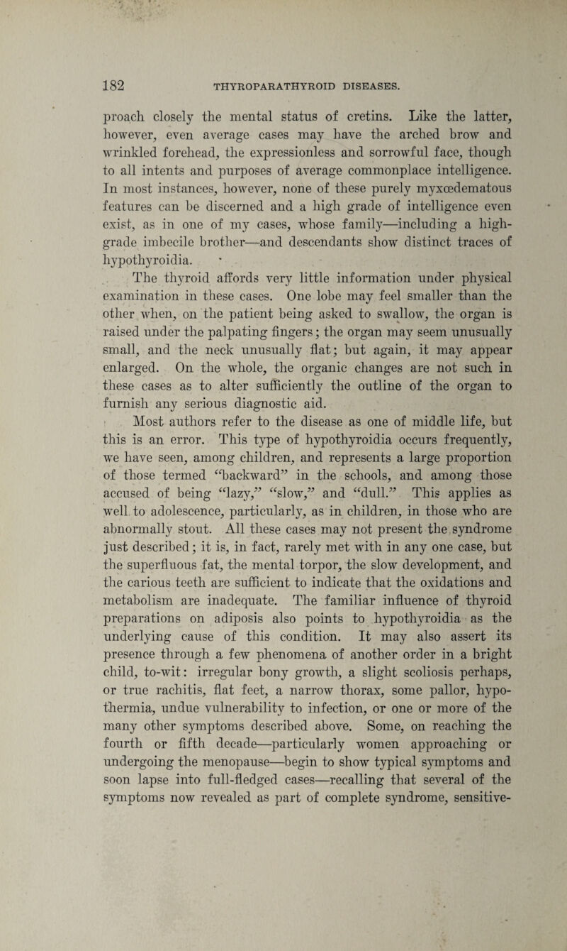 proaeh closely the mental status of cretins. Like the latter, however, even average cases may have the arched brow and wrinkled forehead, the expressionless and sorrowful face, though to all intents and purposes of average commonplace intelligence. In most instances, however, none of these purely myxcedematous features can be discerned and a high grade of intelligence even exist, as in one of my cases, whose family—including a high- grade imbecile brother—and descendants show distinct traces of hypothyroidia. The thyroid affords very little information under physical examination in these cases. One lobe may feel smaller than the other when, on the patient being asked to swallow, the organ is raised under the palpating fingers; the organ may seem unusually small, and the neck unusually flat; but again, it may appear enlarged. On the whole, the organic changes are not such in these cases as to alter sufficiently the outline of the organ to furnish any serious diagnostic aid. Most authors refer to the disease as one of middle life, but this is an error. This type of hypothyroidia occurs frequently, we have seen, among children, and represents a large proportion of those termed “backward” in the schools, and among those accused of being “lazy,” “slow,” and “dull.” This applies as well to adolescence, particularly, as in children, in those who are abnormally stout. All these cases may not present the syndrome just described; it is, in fact, rarely met with in any one case, but the superfluous fat, the mental torpor, the slow development, and the carious teeth are sufficient to indicate that the oxidations and metabolism are inadequate. The familiar influence of thyroid preparations on adiposis also points to hypothyroidia as the underlying cause of this condition. It may also assert its presence through a few phenomena of another order in a bright child, to-wit: irregular bony growth, a slight scoliosis perhaps, or true rachitis, flat feet, a narrow thorax, some pallor, hypo¬ thermia, undue vulnerability to infection, or one or more of the many other symptoms described above. Some, on reaching the fourth or fifth decade—particularly women approaching or undergoing the menopause—begin to show typical symptoms and soon lapse into full-fledged cases—recalling that several of the symptoms now revealed as part of complete syndrome, sensitive-
