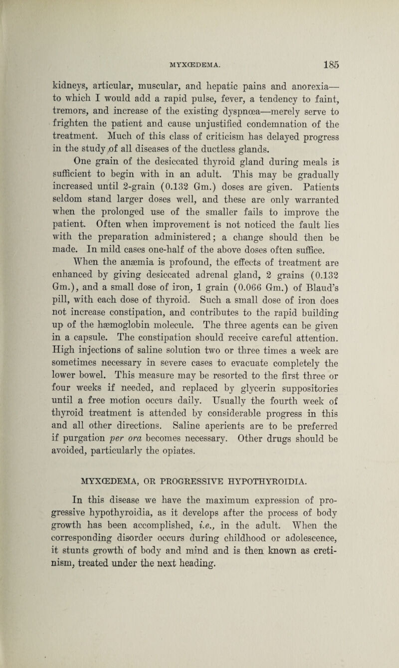 kidneys, articular, muscular, and hepatic pains and anorexia— to which I would add a rapid pulse, fever, a tendency to faint, tremors, and increase of the existing dyspnoea—merely serve to frighten the patient and cause unjustified condemnation of the treatment. Much of this class of criticism has delayed progress in the study of all diseases of the ductless glands. One grain of the desiccated thyroid gland during meals is sufficient to begin with in an adult. This may be gradually increased until 2-grain (0.132 Gm.) doses are given. Patients seldom stand larger doses well, and these are only warranted when the prolonged use of the smaller fails to improve the patient. Often when improvement is not noticed the fault lies with the preparation administered; a change should then be made. In mild cases one-half of the above doses often suffice. When the anaemia is profound, the effects of treatment are enhanced by giving desiccated adrenal gland, 2 grains (0.132 Gm.), and a small dose of iron, 1 grain (0.066 Gm.) of Blaud’s pill, with each dose of thyroid. Such a small dose of iron does not increase constipation, and contributes to the rapid building up of the haemoglobin molecule. The three agents can be given in a capsule. The constipation should receive careful attention. High injections of saline solution two or three times a week are sometimes necessary in severe cases to evacuate completely the lower bowel. This measure may be resorted to the first three or four weeks if needed, and replaced by glycerin suppositories until a free motion occurs daily. Usually the fourth week of thyroid treatment is attended by considerable progress in this and all other directions. Saline aperients are to be preferred if purgation per ora becomes necessary. Other drugs should be avoided, particularly the opiates. MYXCEDEMA, OR PROGRESSIVE HYPOTHYROIDIA. In this disease we have the maximum expression of pro¬ gressive hypothyroidia, as it develops after the process of body growth has been accomplished, i.e., in the adult. When the corresponding disorder occurs during childhood or adolescence, it stunts growth of body and mind and is then known as creti¬ nism, treated under the next heading.