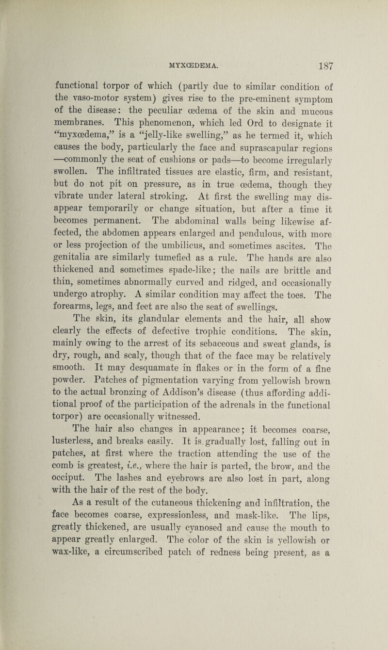 functional torpor of which (partly due to similar condition of the vaso-motor system) gives rise to the pre-eminent symptom of the disease: the peculiar oedema of the skin and mucous membranes. This phenomenon, which led Ord to designate it “myxeedema,'' is a jelly-like swelling/' as he termed it, which causes the body, particularly the face and suprascapular regions —commonly the seat of cushions or pads—to become irregularly swollen. The infiltrated tissues are elastic, firm, and resistant, but do not pit on pressure, as in true oedema, though they vibrate under lateral stroking. At first the swelling may dis¬ appear temporarily or change situation, but after a time it becomes permanent. The abdominal walls being likewise af¬ fected, the abdomen appears enlarged and pendulous, with more or less projection of the umbilicus, and sometimes ascites. The genitalia are similarly tumefied as a rule. The hands are also thickened and sometimes spade-like; the nails are brittle and thin, sometimes abnormally curved and ridged, and occasionally undergo atrophy. A similar condition may affect the toes. The forearms, legs, and feet are also the seat of swellings. The skin, its glandular elements and the hair, all show clearly the effects of defective trophic conditions. The skin, mainly owing to the arrest of its sebaceous and sweat glands, is dry, rough, and scaly, though that of the face may be relatively smooth. It may desquamate in flakes or in the form of a fine powder. Patches of pigmentation varying from yellowish brown to the actual bronzing of Addison's disease (thus affording addi¬ tional proof of the participation of the adrenals in the functional torpor) are occasionally witnessed. The hair also changes in appearance; it becomes coarse, lusterless, and breaks easily. It is. gradually lost, falling out in patches, at first where the traction attending the use of the comb is greatest, i.e., where the hair is parted, the brow, and the occiput. The lashes and eyebrows are also lost in part, along with the hair of the rest of the body. As a result of the cutaneous thickening and infiltration, the face becomes coarse, expressionless, and mask-like. The lips, greatly thickened, are usually cyanosed and cause the mouth to appear greatly enlarged. The color of the skin is yellowish or wax-like, a circumscribed patch of redness being present, as a