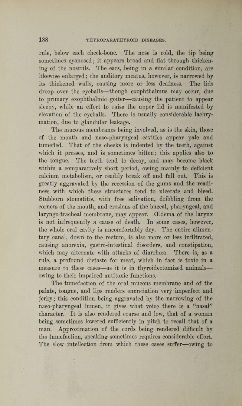 rule, below each cheek-bone. The nose is cold, the tip being sometimes cyanosed; it appears broad and flat through thicken¬ ing of the nostrils. The ears, being in a similar condition, are likewise enlarged; the auditory meatus, however, is narrowed by its thickened walls, causing more or less deafness. The lids droop over the eyeballs—though exophthalmus may occur, due to primary exophthalmic goiter—causing the patient to appear sleepy, while an effort to raise the upper lid is manifested by elevation of the eyeballs. There is usually considerable lachry- mation, due to glandular leakage. The mucous membranes being involved, as is the skin, those of the mouth and naso-pharyngeal cavities appear pale and tumefied. That of the cheeks is indented by the teeth, against which it presses,, and is .sometimes bitten; this applies also to the tongue. The teeth tend to decay, and may become black within a comparatively short period, owing mainly to deficient calcium metabolism, or readily break off and fall out. This is greatly aggravated by the recession of the gums and the readi¬ ness with which these structures tend to ulcerate and bleed. Stubborn stomatitis, with free salivation, dribbling from the corners of the mouth, and erosions of the buccal, pharyngeal, and laryngo-tracheal membrane, may appear. (Edema of the larynx is not infrequently a cause of death. In some cases, however, the whole oral cavity is uncomfortably dry. The entire alimen¬ tary canal, down to the rectum, is also more or less infiltrated, causing anorexia, gastro-intestinal disorders, and constipation, which may alternate with attacks of diarrhoea. There is, as a rule, a profound distaste for meat, which in fact is toxic in a measure to these cases—as it is in thyroidectomized animals— owing to their impaired antitoxic functions. The tumefaction of the oral mucous membrane and of the palate, tongue, and lips renders enunciation very imperfect and jerky; this condition being aggravated by the narrowing of the naso-pharyngeal lumen, it gives what voice there is a “nasal” character. It is also rendered coarse and low, that of a woman being sometimes lowered sufficiently in pitch to recall that of a man. Approximation of the cords being rendered difficult by the tumefaction, speaking sometimes requires considerable effort. The slow intellection from which these cases suffer—owing to