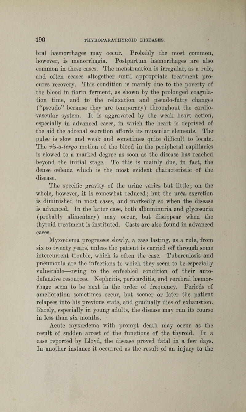 bral haemorrhages may occur. Probably the most common, however, is menorrhagia. Postpartum haemorrhages are also common in these cases. The menstruation is irregular, as a rule, and often ceases altogether until appropriate treatment pro¬ cures recovery. This condition is mainly due to the poverty of the blood in fibrin ferment, as shown by the prolonged coagula¬ tion time, and to the relaxation and pseudo-fatty changes (“pseudo” because they are temporary) throughout the cardio¬ vascular system. It is aggravated by the weak heart action, especially in advanced cases, in which the heart is deprived of the aid the adrenal secretion affords its muscular elements. The pulse is slow and weak and sometimes quite difficult to locate. The vis-a-tergo motion of the blood in the peripheral capillaries is slowed to a marked degree as soon as the disease has reached beyond the initial stage. To this is mainly due, in fact, the dense oedema which is the most evident characteristic of the disease. The specific gravity of the urine varies but little; on the whole, however, it is somewhat reduced; but the urea excretion is diminished in most cases, and markedly so when the disease is advanced. In the latter case, both albuminuria and glycosuria (probably alimentary) may occur, but disappear when the thyroid treatment is instituted. Casts are also found in advanced cases. Myxoedema progresses slowly, a case lasting, as a rule, from six to twenty years, unless the patient is carried off through some intercurrent trouble, which is often the case. Tuberculosis and pneumonia are the infections to which they seem to be especially vulnerable—owing to the enfeebled condition of their auto¬ defensive resources. Nephritis, pericarditis, and cerebral haemor¬ rhage seem to be next in the order of frequency. Periods of amelioration sometimes occur, but sooner or later the patient relapses into his previous state, and gradually dies of exhaustion. Earely, especially in young adults, the disease may run its course in less than six months. Acute myxoedema with prompt death may occur as the result of sudden arrest of the functions of the thyroid. In a case reported by Lloyd, the disease proved fatal in a few days. In another instance it occurred as the result of an injury to the