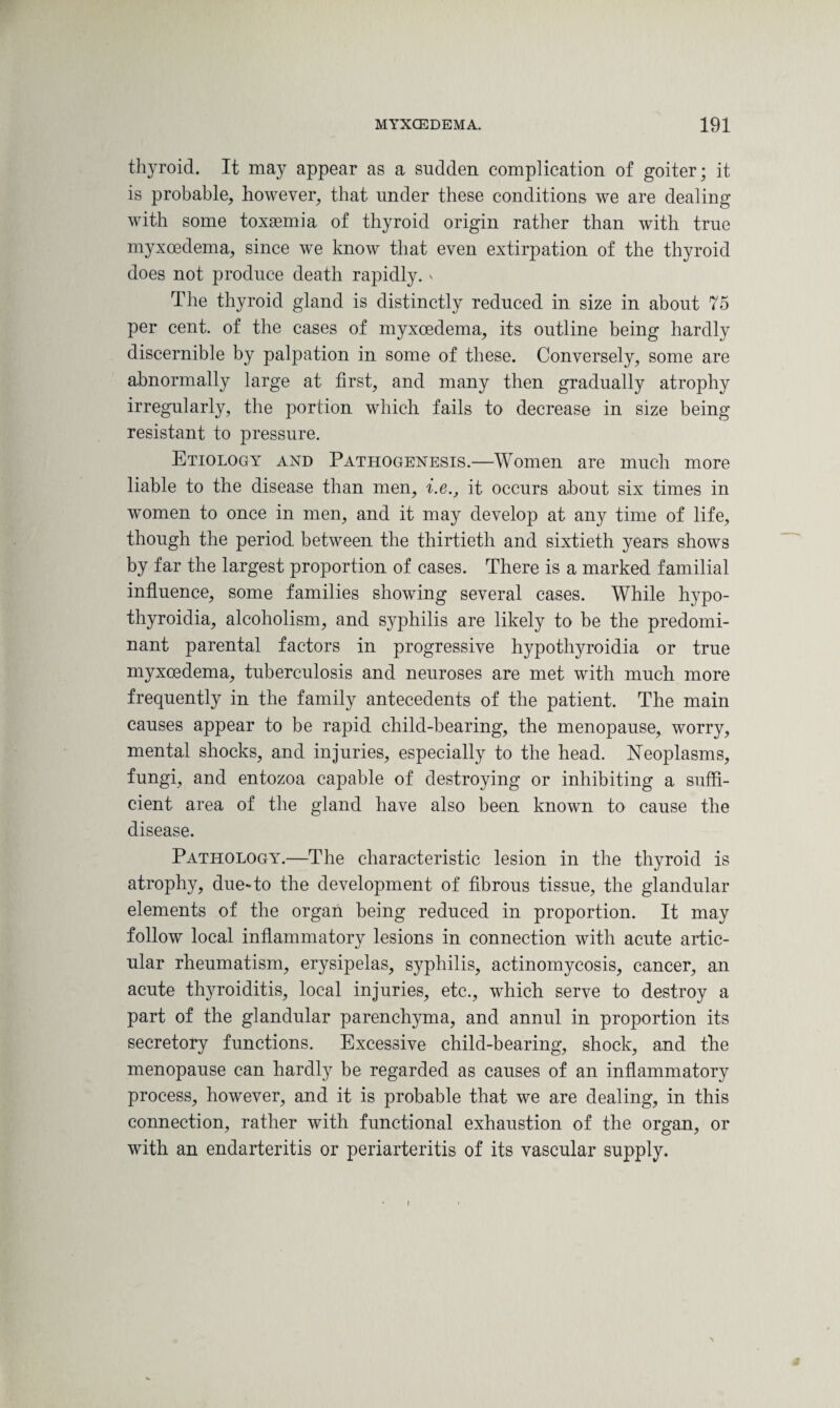 thyroid. It may appear as a sudden complication of goiter; it is probable, however, that under these conditions we are dealing with some toxaemia, of thyroid origin rather than with true myxoedema, since we know that even extirpation of the thyroid does not produce death rapidly, v The thyroid gland is distinctly reduced in size in about 75 per cent, of the cases of myxoedema, its outline being hardly discernible by palpation in some of these. Conversely, some are abnormally large at first, and many then gradually atrophy irregularly, the portion which fails to decrease in size being resistant to pressure. Etiology and Pathogenesis.—Women are much more liable to the disease than men, i.e., it occurs about six times in women to once in men, and it may develop at any time of life, though the period between the thirtieth and sixtieth years shows by far the largest proportion of cases. There is a marked familial influence, some families showing several cases. While hypo- thyroidia, alcoholism, and syphilis are likely to be the predomi¬ nant parental factors in progressive hypothyroidia or true myxoedema, tuberculosis and neuroses are met with much more frequently in the family antecedents of the patient. The main causes appear to be rapid child-bearing, the menopause, worry, mental shocks, and injuries, especially to the head. Neoplasms, fungi, and entozoa capable of destroying or inhibiting a suffi¬ cient area of the gland have also been known to cause the disease. Pathology.—The characteristic lesion in the thyroid is atrophy, due»to the development of fibrous tissue, the glandular elements of the organ being reduced in proportion. It may follow local inflammatory lesions in connection with acute artic¬ ular rheumatism, erysipelas, syphilis, actinomycosis, cancer, an acute thyroiditis, local injuries, etc., which serve to destroy a part of the glandular parenchyma, and annul in proportion its secretory functions. Excessive child-bearing, shock, and the menopause can hardly be regarded as causes of an inflammatory process, however, and it is probable that we are dealing, in this connection, rather with functional exhaustion of the organ, or with an endarteritis or periarteritis of its vascular supply. i