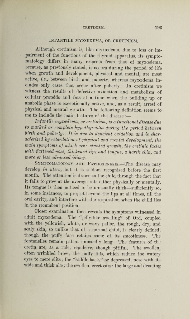 INFANTILE MYXCEDEMA, OR CRETINISM. Although cretinism is, like myxoedema, due to loss or im¬ pairment of the functions of the thyroid apparatus, its sympto¬ matology differs in many respects from that of myxoedema, because, as previously stated, it occurs during the period of life when growth and development, physical and mental, are most active, i.e., between birth and puberty, whereas myxoedema in¬ cludes only cases that occur after puberty. In cretinism we witness the results of defective oxidation and metabolism of cellular proteids and fats at a time when the building up or anabolic phase is exceptionally active, and, as a result, arrest of physical and mental growth. The following definition seems to me to include the main features of the disease:— Infantile myxoedema, or cretinism, is a f unctional disease due to marled or complete hypothyroidia during the period between birth and puberty. It is due to deficient oxidation and is char¬ acterized by retardation of physical and mental development, the main symptoms of which are: stunted growth, the cretinic facies with flattened nose, thickened lips and tongue, a harsh skin, and more or less advanced idiocy. Symptomatology and Pathogenesis.—The disease may develop in utero, but it is seldom recognized before the first month. The attention is drawn to the child through the fact that it fails to grow at the average rate either physically or mentally. Its tongue is then noticed to be unusually thick—sufficiently so, in some instances, to project beyond the lips at all times, fill the oral cavity, and interfere with the respiration when the child lies in the recumbent position. Closer examination then reveals the symptoms witnessed in adult myxoedema. The jelly-like swelling” of Ord, coupled with the yellowish, white, or waxy pallor, the rough, dry, and scaly skin, so unlike that of a normal child, is clearly defined, though the puffy face retains some of its smoothness. The fontanelles remain patent unusually long. The features of the cretin are, as a rule, repulsive, though pitiful. The swollen, often wrinkled brow; the puffy lids, which reduce the watery eyes to mere slits; the saddle-back,” or depressed, nose with its wide and thick alae; the swollen, erect ears; the large and drooling