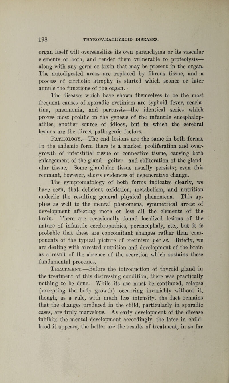organ itself will oversensitize its own parenchyma or its vascular elements or both, and render them vulnerable to proteolysis— along with any germ or toxin that may be present in the organ. The autodigested areas are replaced by fibrous tissue, and a process of cirrhotic atrophy is started which sooner or later annuls the functions of the organ. The diseases which have shown themselves to be the most frequent causes of .sporadic cretinism are typhoid fever, scarla¬ tina, pneumonia, and pertussis—the identical series which proves most prolific in the genesis of the infantile encephalop¬ athies, another source of idiocy, but in which the cerebral lesions are the direct pathogenic factors. Pathology.—The end lesions are the same in both forms. In the endemic form there is a marked proliferation and over¬ growth of interstitial tissue or connective tissue, causing both enlargement of the gland—goiter—and obliteration of the gland¬ ular tissue. Some glandular tissue usually persists; even this remnant, however, shows evidences of degenerative change. The symptomatology of both forms indicates clearly, we have seen, that deficient oxidation, metabolism, and nutrition underlie the resulting general physical phenomena. This ap¬ plies as well to the mental phenomena, symmetrical arrest of development affecting more or less all the elements of the brain. There are occasionally found localized lesions of the nature of infantile cerebropathies, porencephaly, etc., but it is probable that these are concomitant changes rather than com¬ ponents of the typical picture of cretinism per se. Briefly, we are dealing with arrested nutrition and development of the brain as a result of the absence of the secretion which sustains these fundamental processes. Treatment.—Before the introduction of thyroid gland in the treatment of this distressing condition, there was practically nothing to be done. While its use must be continued, relapse (excepting the body growth) occurring invariably without it, though, as a rule, with much less intensity, the fact remains that the changes produced in the child, particularly in sporadic cases, are truly marvelous. As early development of the disease inhibits the mental development accordingly, the later in child¬ hood it appears, the better are the results of treatment, in so far