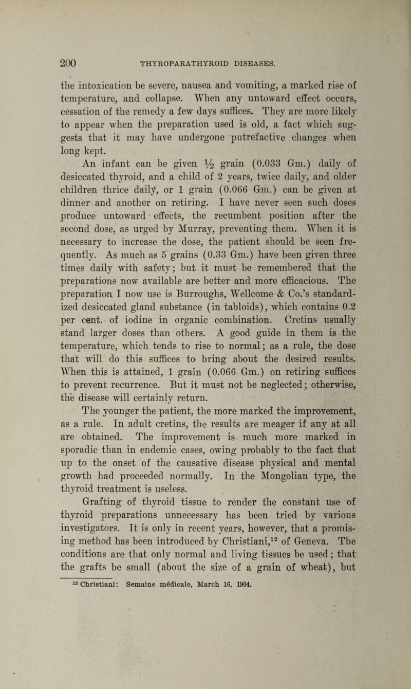 the intoxication be severe, nausea and vomiting, a marked rise of temperature, and collapse. When any untoward effect occurs, cessation of the remedy a few days suffices. They are more likely to appear when the preparation used is old, a fact which sug¬ gests that it may have undergone putrefactive changes when long kept. An infant can be given % grain (0.033 Gm.) daily of desiccated thyroid, and a child of 2 years, twice daily, and older children thrice daily, or 1 grain (0.066 Gm.) can be given at dinner and another on retiring. I have never seen such doses produce untoward effects, the recumbent position after the second dose, as urged by Murray, preventing them. When it is necessary to increase the dose, the patient should be seen fre¬ quently. As much as 5 grains (0.33 Gm.) have been given three times daily with safety; but it must be remembered that the preparations now available are better and more efficacious. The preparation I now use is Burroughs, Wellcome & Co.?s standard¬ ized desiccated gland substance (in tabloids), which contains 0.2 per cent, of iodine in organic combination. Cretins usually stand larger doses than others. A good guide in them is the temperature, which tends to rise to normal; as a rule, the dose that will do this suffices to bring about the desired results. When this is attained, 1 grain (0.066 Gm.) on retiring suffices to prevent recurrence. But it must not be neglected; otherwise, the disease will certainly return. The younger the patient, the more marked the improvement, as a rule. In adult cretins, the results are meager if any at all are obtained. The improvement is much more marked in sporadic than in endemic cases, owing probably to the fact that up to the onset of the causative disease physical and mental growth had proceeded normally. In the Mongolian type, the thyroid treatment is useless. Grafting of thyroid tissue to render the constant use of thyroid preparations unnecessary has been tried by various investigators. It is only in recent years, however, that a promis¬ ing method has been introduced by Christiani,12 of Geneva. The conditions are that only normal and living tissues be used; that the grafts be small (about the size of a grain of wheat), but 12 Christiani: Semaine medicale, March 16, 1904.