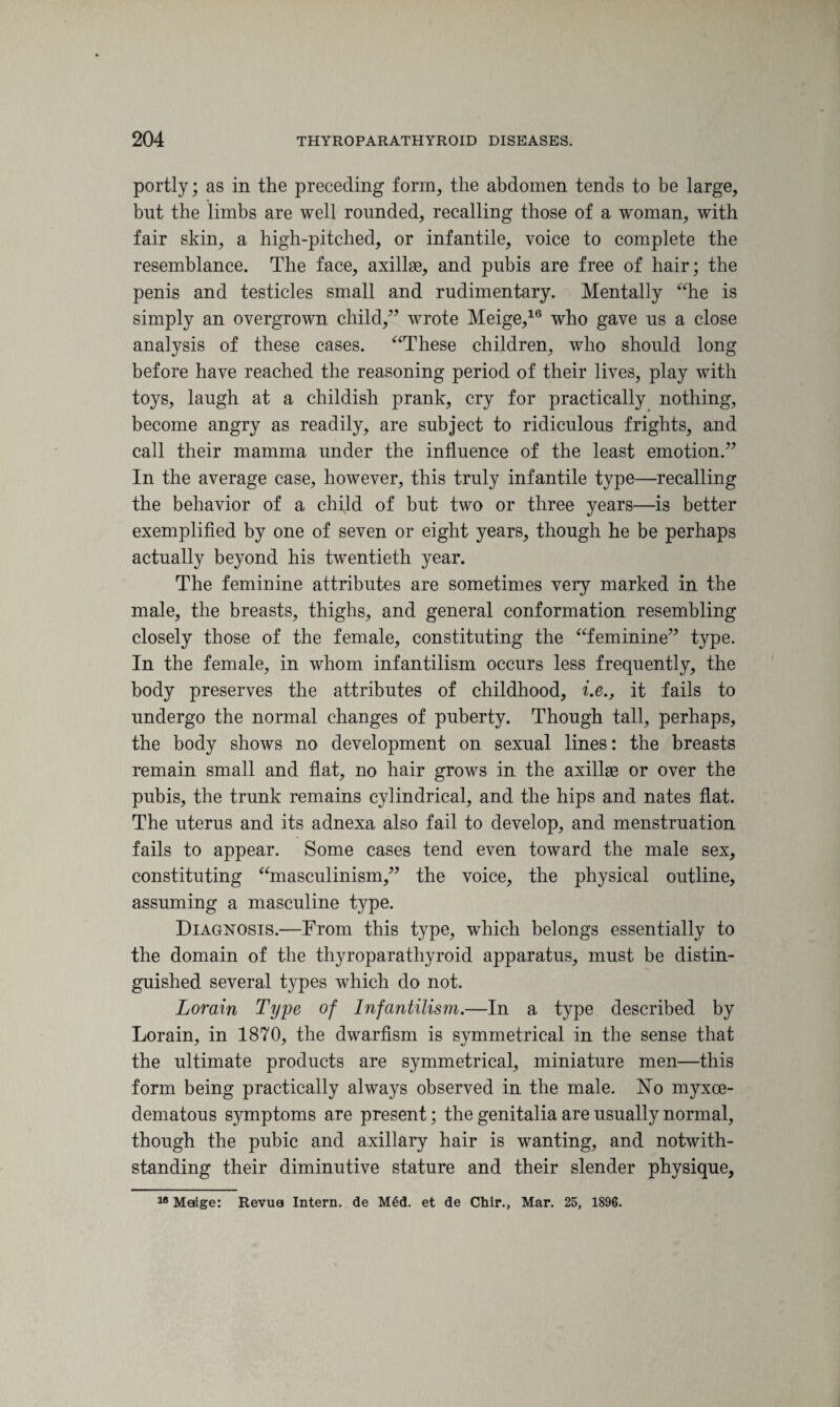 portly; as in the preceding form, the abdomen tends to be large, but the limbs are well rounded, recalling those of a woman, with fair skin, a high-pitched, or infantile, voice to complete the resemblance. The face, axillae, and pubis are free of hair; the penis and testicles small and rudimentary. Mentally “he is simply an overgrown child/’ wrote Meige,16 who gave us a close analysis of these cases. “These children, who should long before have reached the reasoning period of their lives, play with toys, laugh at a childish prank, cry for practically nothing, become angry as readily, are subject to ridiculous frights, and call their mamma under the influence of the least emotion.” In the average case, however, this truly infantile type—recalling the behavior of a child of but two or three years—is better exemplified by one of seven or eight years, though he be perhaps actually beyond his twentieth year. The feminine attributes are sometimes very marked in the male, the breasts, thighs, and general conformation resembling closely those of the female, constituting the “feminine” type. In the female, in whom infantilism occurs less frequently, the body preserves the attributes of childhood, i.e., it fails to undergo the normal changes of puberty. Though tall, perhaps, the body shows no development on sexual lines: the breasts remain small and flat, no hair grows in the axillae or over the pubis, the trunk remains cylindrical, and the hips and nates flat. The uterus and its adnexa also fail to develop, and menstruation fails to appear. Some cases tend even toward the male sex, constituting “masculinism,” the voice, the physical outline, assuming a masculine type. Diagnosis.—From this type, which belongs essentially to the domain of the thyroparathyroid apparatus, must be distin¬ guished several types which do not. Lorain Type of Infantilism.—In a type described by Lorain, in 1870, the dwarfism is symmetrical in the sense that the ultimate products are symmetrical, miniature men—this form being practically always observed in the male. No myxce- dematous symptoms are present; the genitalia are usually normal, though the pubic and axillary hair is wanting, and notwith¬ standing their diminutive stature and their slender physique, 18 Maige: Revua Intern, de Med. et de Chir., Mar. 25, 1896.