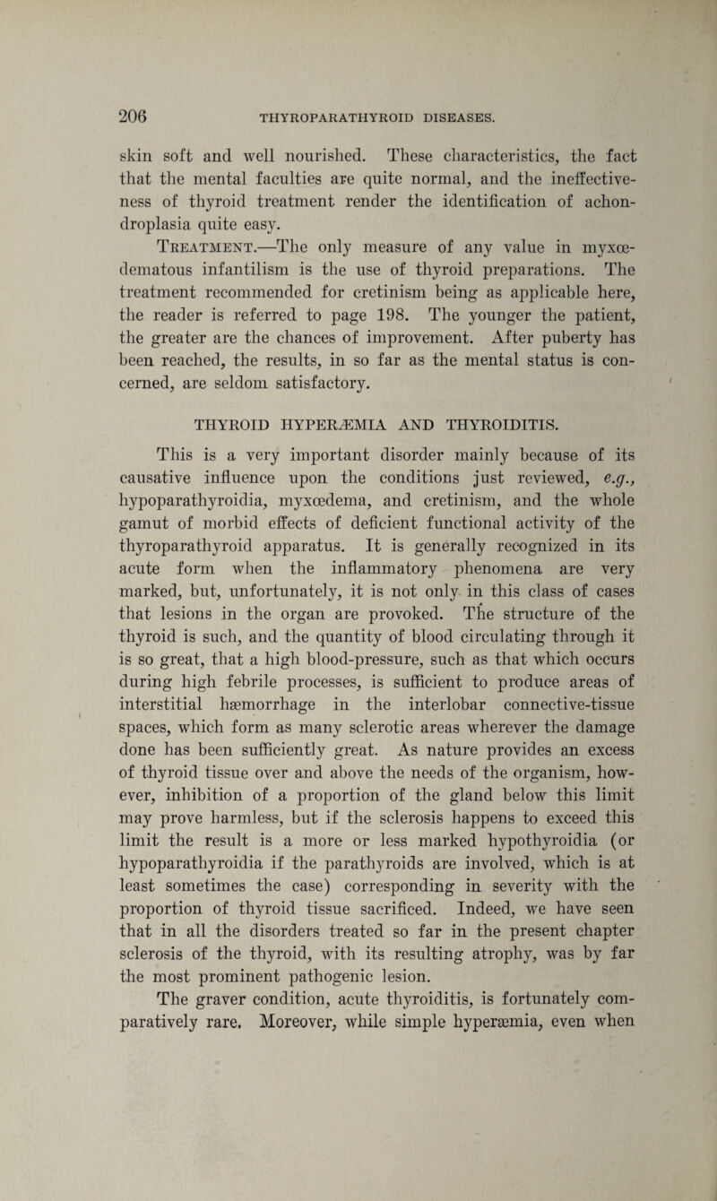 skin soft and well nourished. These characteristics, the fact that the mental faculties are quite normal, and the ineffective¬ ness of thyroid treatment render the identification of achon¬ droplasia quite easy. Treatment.—The only measure of any value in myxce- dematous infantilism is the use of thyroid preparations. The treatment recommended for cretinism being as applicable here, the reader is referred to page 198. The younger the patient, the greater are the chances of improvement. After puberty has been reached, the results, in so far as the mental status is con¬ cerned, are seldom satisfactory. THYROID HYPERiEMIA AND THYROIDITIS. This is a very important disorder mainly because of its causative influence upon the conditions just reviewed, e.g., hypoparathyroidia, myxoedema, and cretinism, and the whole gamut of morbid effects of deficient functional activity of the thyroparathyroid apparatus. It is generally recognized in its acute form when the inflammatory phenomena are very marked, but, unfortunately, it is not only in this class of cases that lesions in the organ are provoked. The structure of the thyroid is such, and the quantity of blood circulating through it is so great, that a high blood-pressure, such as that which occurs during high febrile processes, is sufficient to produce areas of interstitial haemorrhage in the interlobar connective-tissue spaces, which form as many sclerotic areas wherever the damage done has been sufficiently great. As nature provides an excess of thyroid tissue over and above the needs of the organism, how¬ ever, inhibition of a proportion of the gland below this limit may prove harmless, but if the sclerosis happens to exceed this limit the result is a more or less marked hypothyroidia (or hypoparathyroidia if the parathyroids are involved, which is at least sometimes the case) corresponding in severity with the proportion of thyroid tissue sacrificed. Indeed, we have seen that in all the disorders treated so far in the present chapter sclerosis of the thyroid, with its resulting atrophy, was by far the most prominent pathogenic lesion. The graver condition, acute thyroiditis, is fortunately com¬ paratively rare. Moreover, while simple hypersemia, even when