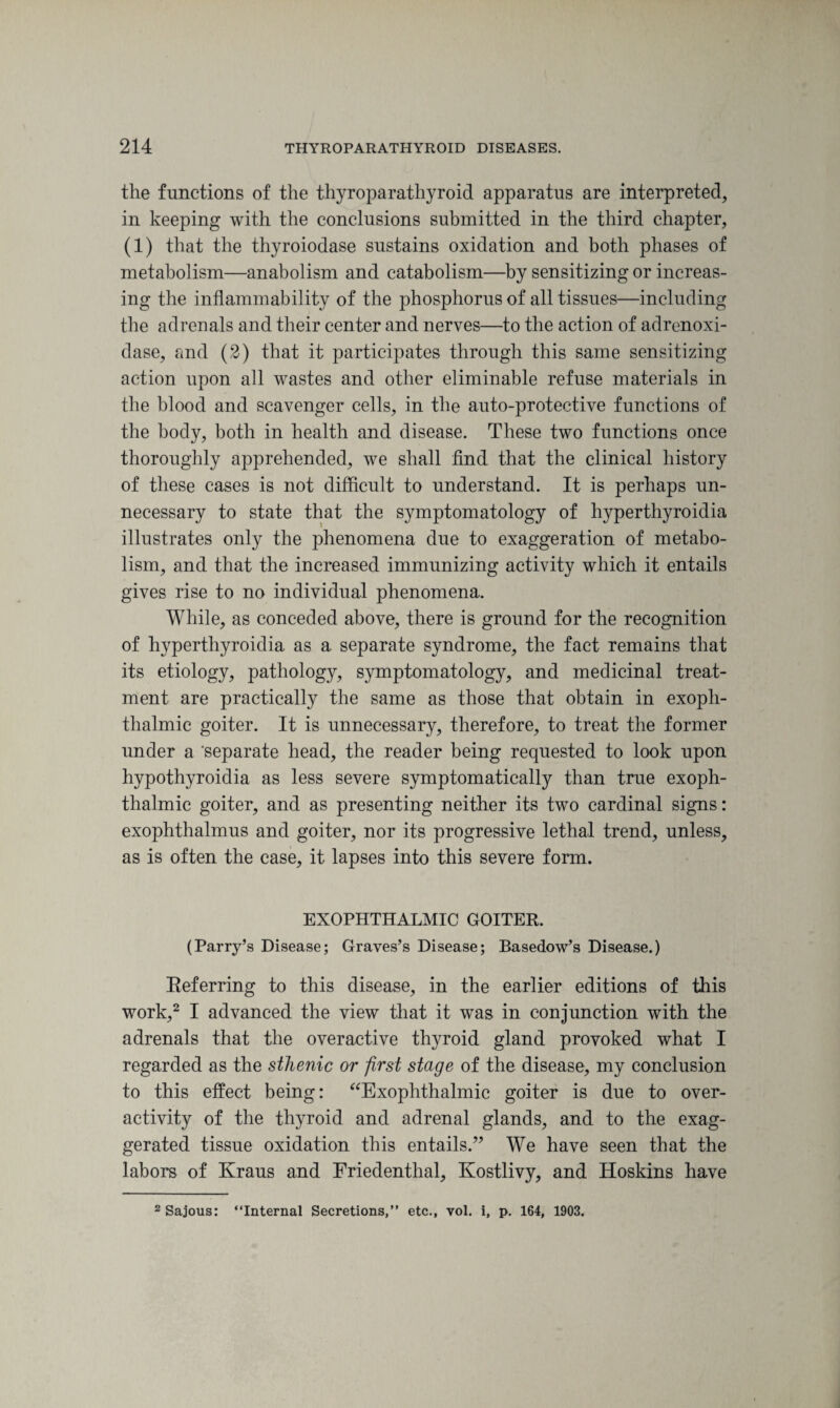the functions of the thyroparathyroid apparatus are interpreted, in keeping with the conclusions submitted in the third chapter, (1) that the thyroiodase sustains oxidation and both phases of metabolism—anabolism and catabolism—by sensitizing or increas¬ ing the inflammability of the phosphorus of all tissues—including the adrenals and their center and nerves—to the action of adrenoxi- dase, and (2) that it participates through this same sensitizing action upon all wastes and other eliminable refuse materials in the blood and scavenger cells, in the auto-protective functions of the body, both in health and disease. These two functions once thoroughly apprehended, we shall find that the clinical history of these cases is not difficult to understand. It is perhaps un¬ necessary to state that the symptomatology of hyperthyroidia illustrates only the phenomena due to exaggeration of metabo¬ lism, and that the increased immunizing activity which it entails gives rise to no individual phenomena. While, as conceded above, there is ground for the recognition of hyperthyroidia as a separate syndrome, the fact remains that its etiology, pathology, symptomatology, and medicinal treat¬ ment are practically the same as those that obtain in exoph¬ thalmic goiter. It is unnecessary, therefore, to treat the former under a 'separate head, the reader being requested to look upon hypothyroidia as less severe symptomatically than true exoph¬ thalmic goiter, and as presenting neither its two cardinal signs: exophthalmus and goiter, nor its progressive lethal trend, unless, as is often the case, it lapses into this severe form. EXOPHTHALMIC GOITER. (Parry’s Disease; Graves’s Disease; Basedow’s Disease.) Eeferring to this disease, in the earlier editions of this work,2 I advanced the view that it was in conjunction with the adrenals that the overactive thyroid gland provoked what I regarded as the sthenic or first stage of the disease, my conclusion to this effect being: “Exophthalmic goiter is due to over- activity of the thyroid and adrenal glands, and to the exag¬ gerated tissue oxidation this entails.” We have seen that the labors of Kraus and Friedenthal, Kostlivy, and Hoskins have 2 Sajous: “Internal Secretions,” etc., vol. i, p. 164, 1903.