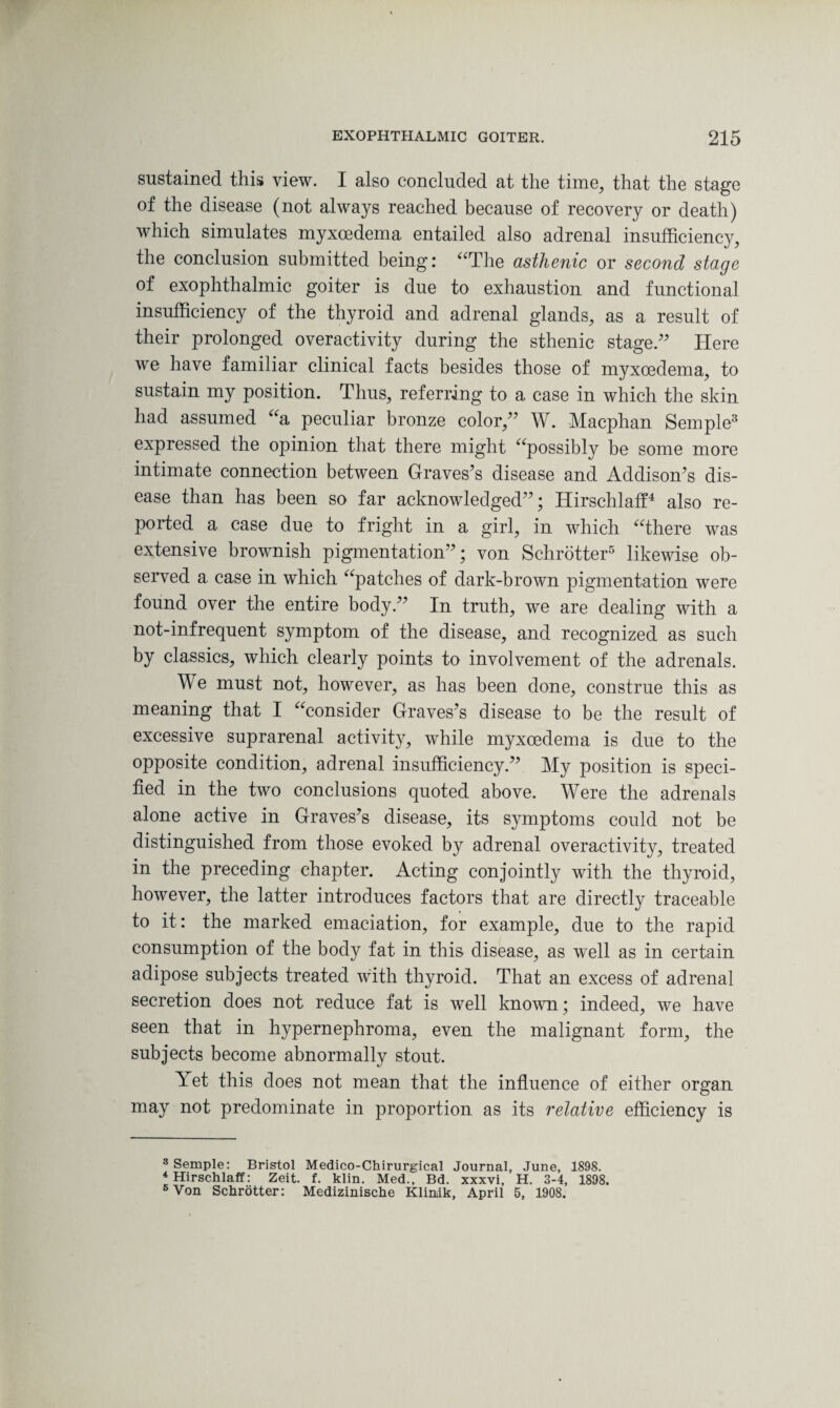 sustained this view. I also concluded at the time, that the stage of the disease (not always reached because of recovery or death) which simulates myxcedema entailed also adrenal insufficiency, the conclusion submitted being: “The asthenic or second stage of exophthalmic goiter is due to exhaustion and functional insufficiency of the thyroid and adrenal glands, as a result of their prolonged overactivity during the sthenic stage.” Here we have familiar clinical facts besides those of myxcedema, to sustain my position. Thus, referring to a case in which the skin had assumed “a peculiar bronze color,” W. Macphan Semple3 expressed the opinion that there might “possibly be some more intimate connection between Graves’s disease and Addison’s dis¬ ease than has been so far acknowledged”; Hirschlaff4 also re¬ ported a case due to fright in a girl, in which “there was extensive brownish pigmentation”; von Schrotter5 likewise ob¬ served a case in which “patches of dark-brown pigmentation were found over the entire body.” In truth, we are dealing with a not-infrequent symptom of the disease, and recognized as such by classics, which clearly points to involvement of the adrenals. We must not, however, as has been done, construe this as meaning that I “consider Graves’s disease to be the result of excessive suprarenal activity, while myxcedema is due to the opposite condition, adrenal insufficiency.” My position is speci¬ fied in the two conclusions quoted above. Were the adrenals alone active in Graves’s disease, its symptoms could not be distinguished from those evoked by adrenal overactivity, treated in the preceding chapter. Acting conjointly with the thyroid, however, the latter introduces factors that are directly traceable to it: the marked emaciation, for example, due to the rapid consumption of the body fat in this disease, as well as in certain adipose subjects treated with thyroid. That an excess of adrenal secretion does not reduce fat is well known; indeed, we have seen that in hypernephroma, even the malignant form, the subjects become abnormally stout. Yet this does not mean that the influence of either organ may not predominate in proportion as its relative efficiency is 3 Semple: Bristol Medico-Chirurgical Journal, June, 1898. 4 Hirschlaff: Zeit. f. klin. Med., Bd. xxxvi, H. 3-4, 1898. 5 Von Schrotter: Medizinische Klinuk, April 5, 1908.
