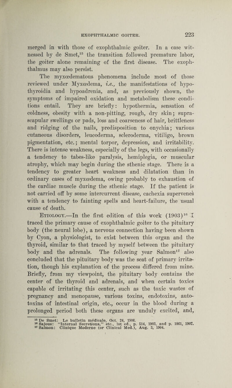 merged in with those of exophthalmic goiter. In a case wit¬ nessed by de Smet,15 the transition followed premature labor, the goiter alone remaining of the first disease. The exoph- thalmus may also persist. The myxoedematous phenomena include most of those reviewed under Myxoedema, i.e., the manifestations of hypo- thyroidia and hypoadrenia, and, as previously shown, the symptoms of impaired oxidation and metabolism these condi¬ tions entail. They are briefly: hypothermia, sensation of coldness, obesity with a non-pitting, rough, dry skin; supra¬ scapular swellings or pads, loss and coarseness of hair, brittleness and ridging of the nails, predisposition to onychia; various cutaneous disorders, leucoderma, scleroderma, vitiligo, brown pigmentation, etc.; mental torpor, depression, and irritability. There is intense weakness, especially of the legs, with occasionally a tendency to tabes-like paralysis, hemiplegia, or muscular atrophy, which may begin during the sthenic stage. There is a tendency to greater heart weakness and dilatation than in ordinary cases of myxoedema, owing probably to exhaustion of the cardiac muscle during the sthenic stage. If the patient is not carried off by some intercurrent disease, cachexia supervenes with a tendency to fainting spells and heart-failure, the usual cause of death. Etiology.—In the first edition of this work (1903)10 I traced the primary cause of exophthalmic goiter to the pituitary body (the neural lobe), a nervous connection having been shown by Cyon, a physiologist, to exist between this organ and the thyroid, similar to that traced by myself between the pituitary body and the adrenals. The following year Salmon17 also concluded that the pituitary body was the seat of primary irrita*- tion, though his explanation of the process differed from mine. Briefly, from my viewpoint, the pituitary body contains the center of the thyroid and adrenals, and when certain toxics capable of irritating this center, such as the toxic wastes of pregnancy and menopause, various toxins, endotoxins, auto¬ toxins of intestinal origin, etc., occur in the blood during a prolonged period both these organs are unduly excited, and, 15 De Smet: Le bulletin medicale, Oct. 24, 1906. 16 Sajous: “Internal Secretions,” etc., 1st ed., p. 514, 1903, and p. 1861, 1907. 17 Salmon: Clinique Moderne (or Clinical Med.), Aug. 3, 1904.