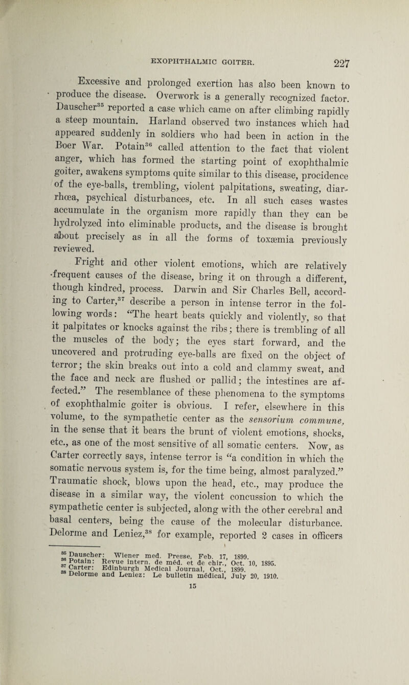 Excessive and prolonged exertion has also been known to produce the disease. Overwork is a generally recognized factor. Dauscher reported a case which came on after climbing rapidly a steep mountain. Harland observed two instances which had appeared suddenly in soldiers who had been in action in the Boer War. Potain36 called attention to the fact that violent anger, which has formed the starting point of exophthalmic goiter, awakens symptoms quite similar to this disease, procidence of the eye-balls, trembling, violent palpitations, sweating, diar¬ rhoea, psychical disturbances, etc. In all such cases wastes accumulate in the organism more rapidly than they can be hydrolyzed into eliminable products, and the disease is brought about, precisely as in all the forms of toxaemia previously reviewed. Flight arid other violent emotions, which are relatively •frequent causes of the disease, bring it on through a different, though kindred, process. Darwin and Sir Charles Bell, accord¬ ing to Carter,37 describe a person in intense terror in the fol¬ lowing words: “The heart beats quickly and violently, so that it palpitates or knocks against the ribs; there is trembling of all the muscles of the body ; the eyes start forward, and the uncovered and protruding eye-balls are fixed on the object of terror; the skin breaks out into a cold and clammy sweat, and the face and neck are flushed or pallid; the intestines are af¬ fected. The resemblance of these phenomena to the symptoms of exophthalmic goiter is obvious. I refer, elsewhere in this volume, to the sympathetic center as the sensorium commune. in the sense that it bears the brunt of violent emotions, shocks, etc., as one of the most sensitive of all somatic centers. How, as Carter correctly says, intense terror is “a condition in which the somatic nervous system is, for the time being, almost paralyzed.” Tiaumatic shock, blows upon the head, etc., may produce the disease in a similar way, the violent concussion to which the sympathetic center is subjected, along with the other cerebral and basal centers, being the cause of the molecular disturbance. Delorme and Leniez,38 for example, reported 2 cases in officers --— i J Dauscher: Wiener med. Presse, Feb. 17, 1899. Pdam: Revue intern, de med. et de chir., Oct. 10, 1895. ‘ £a!:ter: Edinburgh Medical Journal, Oct., 1899. Delorme and Leniez: Le bulletin medical, July 20, 1910. 15