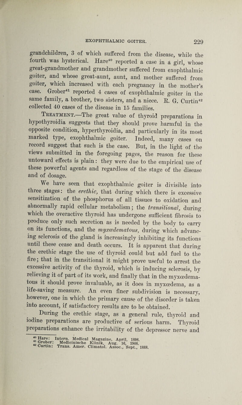 grandchildren, 3 of which suiiered from the disease, while the fourth was hysterical. Hare40 reported a case in a girl, whose great-grandmother and grandmother suffered from exophthalmic goiter, and whose great-aunt, aunt, and mother suffered from goiter, which increased with each pregnancy in the mother’s case. Grober 1 reported 4 cases of exophthalmic goiter in the same family, a brother, two sisters, and a niece. It. G. Curtin42 collected 40 cases of the disease in 15 families. Treatment.—The great value of thyroid preparations in hypothyroidia suggests that they should prove harmful in the opposite condition, hyperthyroidia, and particularly in its most marked type, exophthalmic goiter. Indeed, many cases on record suggest that such is the case. But, in the light of the views submitted in the foregoing pages, the reason for these untoward effects is plain: they wrere due to the empirical use of these powerful agents and regardless of the stage of the disease and of dosage. W e have seen that exophthalmic goiter is divisible into three stages. the erethic, that during which there is excessive sensitization of the phosphorus of all tissues to oxidation and abnormally rapid cellular metabolism; the transitional, during which the overactive thyroid has undergone sufficient fibrosis to produce only such secretion as is needed by the body to carri¬ on its functions, and the myxedematous, during which advanc¬ ing sclerosis of the gland is increasingly inhibiting its functions until these cease and death occurs. It is apparent that during the erethic stage the use of thyroid could but add fuel to the fire; that in the transitional it might prove useful to arrest the excessive activity of the thyroid, which is inducing sclerosis, by relieving it of part of its work, and finally that in the myxoedema- tous it should prove invaluable, as it does in myxcedema, as a life-saving measure. An even finer subdivision is necessary, however, one in which the primary cause of the disorder is taken into account, if satisfactory results are to be obtained. During the erethic stage, as a general rule, thyroid and iodine preparations are productive of serious harm. Thyroid pieparations enhance the irritability of the depressor nerve and 4il?aT: Intern- Medical Magazine, April, 1898. 49 grob.er: Medicinische Klinik, Aug. 16, 1908. ‘ Curtin: Trans. Amer. Climatol. Assoc., Sept., 1888.