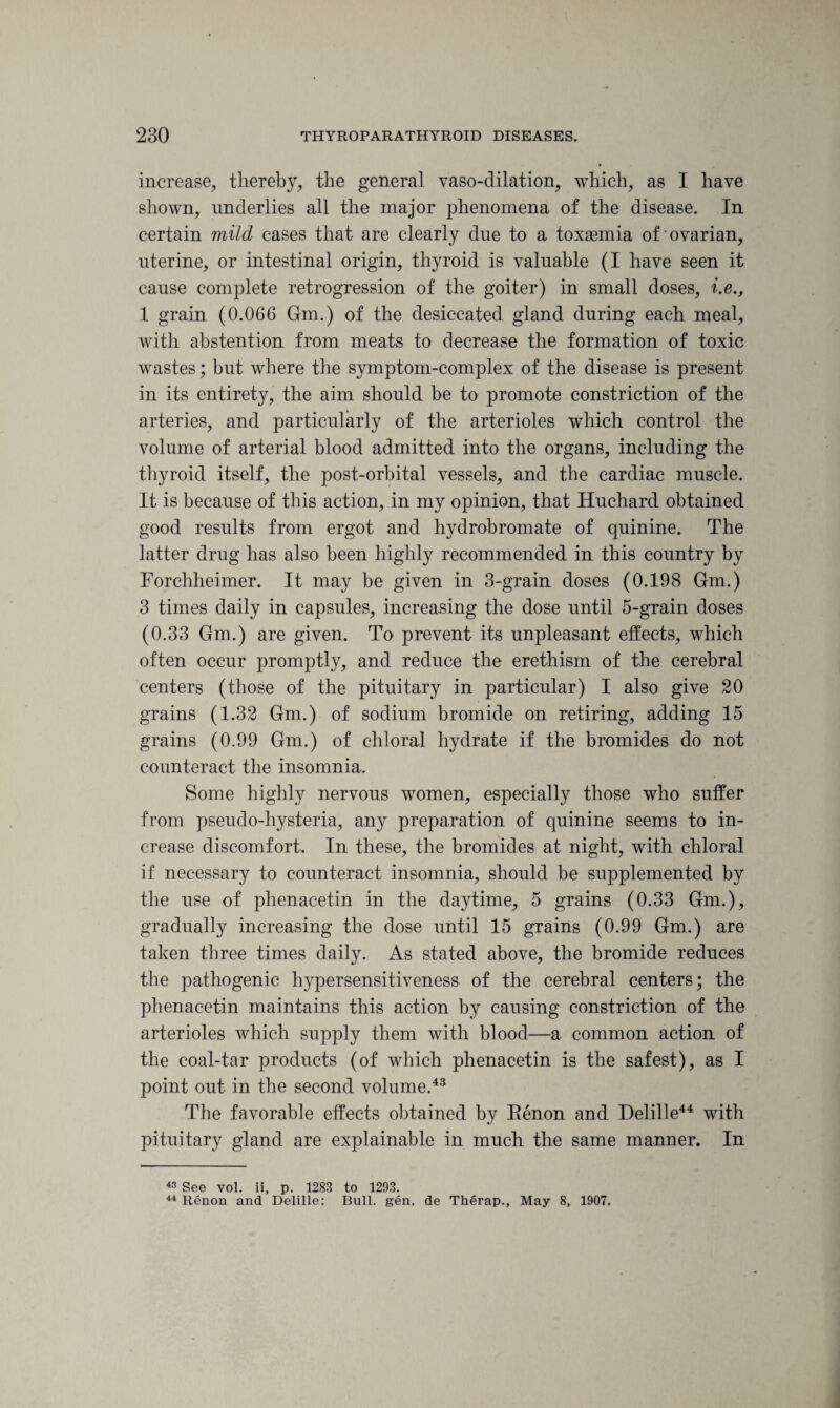 increase, thereby, the general vaso-dilation, which, as I have shown, underlies all the major phenomena of the disease. In certain mild cases that are clearly due to a toxaemia of ovarian, uterine, or intestinal origin, thyroid is valuable (I have seen it cause complete retrogression of the goiter) in small doses, i.e., 1 grain (0.066 Gm.) of the desiccated gland during each meal, with abstention from meats to decrease the formation of toxic wastes; but where the symptom-complex of the disease is present in its entirety, the aim should be to promote constriction of the arteries, and particularly of the arterioles which control the volume of arterial blood admitted into the organs, including the thyroid itself, the post-orbital vessels, and the cardiac muscle. It is because of this action, in my opinion, that Huchard obtained good results from ergot and hydrobromate of quinine. The latter drug has also been highly recommended in this country by Forchheimer. It may be given in 3-grain doses (0.198 Gm.) 3 times daily in capsules, increasing the dose until 5-grain doses (0.33 Gm.) are given. To prevent its unpleasant effects, which often occur promptly, and reduce the erethism of the cerebral centers (those of the pituitary in particular) I also give 20 grains (1.32 Gm.) of sodium bromide on retiring, adding 15 grains (0.99 Gm.) of chloral hydrate if the bromides do not counteract the insomnia. Some highly nervous women, especially those who suffer from pseudo-hysteria, any preparation of quinine seems to in¬ crease discomfort. In these, the bromides at night, with chloral if necessary to counteract insomnia, should be supplemented by the use of phenacetin in the daytime, 5 grains (0.33 Gm.), gradually increasing the dose until 15 grains (0.99 Gm.) are taken three times daily. As stated above, the bromide reduces the pathogenic hypersensitiveness of the cerebral centers; the phenacetin maintains this action by causing constriction of the arterioles which supply them with blood—a common action of the coal-tar products (of which phenacetin is the safest), as I point out in the second volume.43 The favorable effects obtained by Renon and Delille44 with pituitary gland are explainable in much the same manner. In 43 See vol. ii, p. 1283 to 1293. 44 Renon and Delille: Bull. gen. de Therap., May 8, 1907.