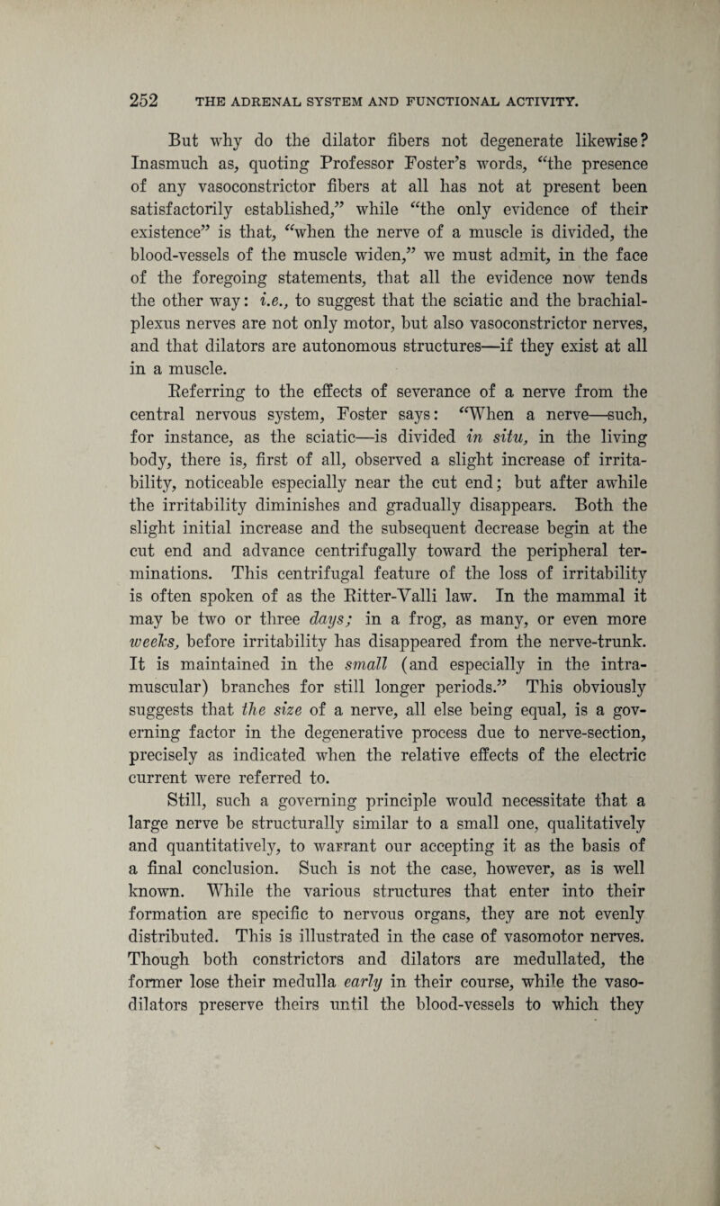 But why do the dilator fibers not degenerate likewise? Inasmuch as, quoting Professor Foster’s words, “the presence of any vasoconstrictor fibers at all has not at present been satisfactorily established,” while “the only evidence of their existence” is that, “when the nerve of a muscle is divided, the blood-vessels of the muscle widen,” we must admit, in the face of the foregoing statements, that all the evidence now tends the other way: i.e., to suggest that the sciatic and the brachial- plexus nerves are not only motor, but also vasoconstrictor nerves, and that dilators are autonomous structures—if they exist at all in a muscle. Referring to the effects of severance of a nerve from the central nervous system, Foster says: “When a nerve—such, for instance, as the sciatic—is divided in situ, in the living body, there is, first of all, observed a slight increase of irrita¬ bility, noticeable especially near the cut end; but after awhile the irritability diminishes and gradually disappears. Both the slight initial increase and the subsequent decrease begin at the cut end and advance centrifugally toward the peripheral ter¬ minations. This centrifugal feature of the loss of irritability is often spoken of as the Ritter-Valli law. In the mammal it may be two or three days; in a frog, as many, or even more weeks, before irritability has disappeared from the nerve-trunk. It is maintained in the small (and especially in the intra¬ muscular) branches for still longer periods.” This obviously suggests that the size of a nerve, all else being equal, is a gov¬ erning factor in the degenerative process due to nerve-section, precisely as indicated when the relative effects of the electric current were referred to. Still, such a governing principle would necessitate that a large nerve be structurally similar to a small one, qualitatively and quantitatively, to warrant our accepting it as the basis of a final conclusion. Such is not the case, however, as is well known. While the various structures that enter into their formation are specific to nervous organs, they are not evenly distributed. This is illustrated in the case of vasomotor nerves. Though both constrictors and dilators are medullated, the former lose their medulla early in their course, while the vaso¬ dilators preserve theirs until the blood-vessels to which they