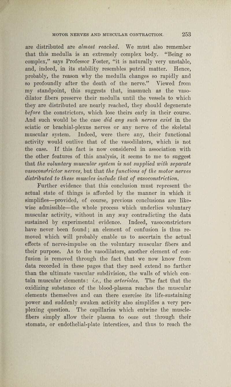 are distributed are almost reached. We must also remember that this medulla is an extremely complex body. “Being so complex,” says Professor Foster, “it is naturally very unstable, and, indeed, in its stability resembles putrid matter. Hence, probably, the reason why the medulla changes so rapidly and so profoundly after the death of the nerve.” Viewed from my standpoint, this suggests that, inasmuch as the vaso¬ dilator fibers preserve their medulla until the vessels to which they are distributed are nearly reached, they should degenerate before the constrictors, which lose theirs early in their course. And such would be the case did any such nerves exist in the sciatic or brachial-plexus nerves or any nerve of the skeletal muscular system. Indeed, were there any, their functional activity would outlive that of the vasodilators, which is not the case. If this fact is now considered in association with the other features of this analysis, it seems to me to suggest that the voluntary muscular system is not supplied with separate vasoconstrictor nerves, but that the ftinctions of the motor nerves distributed to these muscles include that of vasoconstriction. Further evidence that this conclusion must represent the actual state of things is afforded by the manner in which it simplifies—provided, of course, previous conclusions are like¬ wise admissible—the whole process which underlies voluntary muscular activity, without in any way contradicting the data sustained by experimental evidence. Indeed, vasoconstrictors have never been found; an element of confusion is thus re¬ moved which will probably enable us to ascertain the actual effects of nerve-impulse on the voluntary muscular fibers and their purpose. As to the vasodilators, another element of con¬ fusion is removed through the fact that we now know from data recorded in these pages that they need extend no farther than the ultimate vascular subdivision, the walls of which con¬ tain muscular elements: i.e., the arterioles. The fact that the oxidizing substance of the blood-plasma reaches the muscular elements themselves and can there exercise its life-sustaining power and suddenly awaken activity also simplifies a very per¬ plexing question. The capillaries which entwine the muscle- fibers simply allow their plasma to ooze out through their stomata, or endothelial-plate interstices, and thus to reach the