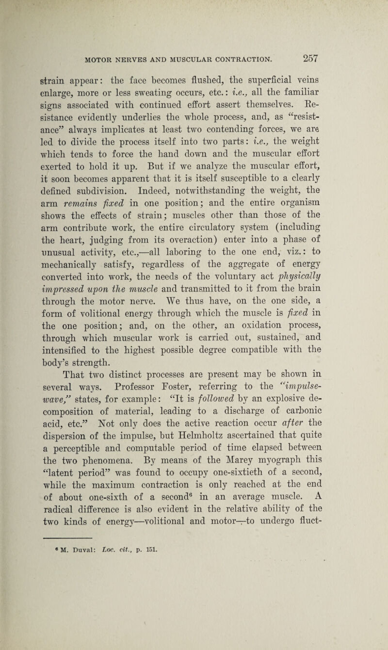 strain appear: the face becomes flushed, the superficial veins enlarge, more or less sweating occurs, etc.: i.e., all the familiar signs associated with continued effort assert themselves. Re¬ sistance evidently underlies the whole process, and, as “resist¬ ance” always implicates at least two contending forces, we are led to divide the process itself into two parts: i.e., the weight which tends to force the hand down and the muscular effort exerted to hold it up. But if we analyze the muscular effort, it soon becomes apparent that it is itself susceptible to a clearly defined subdivision. Indeed, notwithstanding the weight, the arm remains fixed in one position; and the entire organism shows the effects of strain; muscles other than those of the arm contribute work, the entire circulatory system (including the heart, judging from its overaction) enter into a phase of unusual activity, etc.,—all laboring to the one end, viz.: to mechanically satisfy, regardless of the aggregate of energy converted into work, the needs of the voluntary act physically impressed upon the muscle and transmitted to it from the brain through the motor nerve. We thus have, on the one side, a form of volitional energy through which the muscle is fixed in the one position; and, on the other, an oxidation process, through which muscular work is carried out, sustained, and intensified to the highest possible degree compatible with the body’s strength. That two distinct processes are present may be shown in several ways. Professor Foster, referring to the (eimpulse- wave ” states, for example: “It is followed by an explosive de¬ composition of material, leading to a discharge of carbonic acid, etc.” Not only does the active reaction occur after the dispersion of the impulse, but Helmholtz ascertained that quite a perceptible and computable period of time elapsed between the two phenomena. By means of the Marey myograph this “latent period” was found to occupy one-sixtieth of a second, while the maximum contraction is only reached at the end of about one-sixth of a second6 in an average muscle. A radical difference is also evident in the relative ability of the two kinds of energy—volitional and motor—to undergo fluct- 6 M. Duval: Loc. cit., p. 151.