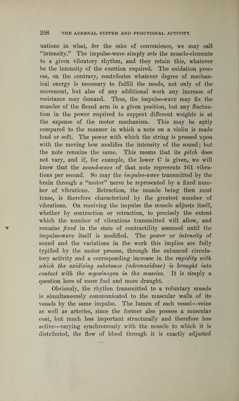 nations in what, for the sake of convenience, we may call “intensity.” The impulse-wave simply sets the muscle-elements to a given vibratory rhythm, and they retain this, whatever be the intensity of the exertion required. The oxidation proc¬ ess, on the contrary, contributes whatever degree of mechan¬ ical energy is necessary to fulfill the needs, not only of the movement, but also of any additional work any increase of resistance may demand. Thus, the impulse-wave may fix the muscles of the flexed arm in a given position, but any fluctua¬ tion in the power required to support different weights is at the expense of the motor mechanism. This may be aptly compared to the manner in which a note on a violin is made loud or soft. The power with which the string is pressed upon with the moving bow modifies the intensity of the sound; but the note remains the same. This means that its pitch does not vary, and if, for example, the lower C is given, we will know that the sound-wave of that note represents 261 vibra¬ tions per second. So may the impulse-wave transmitted by the brain through a “motor” nerve be represented by a fixed num¬ ber of vibrations. Eetraction, the muscle being then most tense, is therefore characterized by the greatest number of vibrations. On receiving the impulse the muscle adjusts itself, whether by contraction or retraction, to precisely the extent which the number of vibrations transmitted will allow, and remains fixed in the state of contractility assumed until the impulse-wave itself is modified. The power or intensity of sound and the variations in the work this implies are fully typified by the motor process, through the enhanced circula¬ tory activity and a corresponding increase in the rapidity with which the oxidizing substance (adrenoxidase) is brought into contact with the myosinogen in the muscles. It is simply a question here of more fuel and more draught. Obviously, the rhythm transmitted to a voluntary muscle is simultaneously communicated to the muscular walls of its vessels by the same impulse. The lumen of each vessel—veins as well as arteries, since the former also possess a muscular coat, but much less important structurally and therefore less active—varying synchronously with the muscle to which it is distributed, the flow of blood through it is exactly adjusted