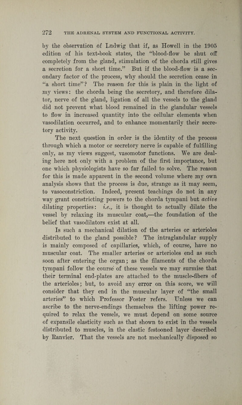 by the observation of Ludwig that if, as Howell in the 1905 edition of his text-book states, the ‘‘blood-flow be shut off completely from the gland, stimulation of the chorda still gives a secretion for a short time/7 But if the blood-flow is a sec¬ ondary factor of the process, why should the secretion cease in “a short time77? The reason for this is plain in the light of my views: the chorda being the secretory, and therefore dila¬ tor, nerve of the gland, ligation of all the vessels to the gland did not prevent what blood remained in the glandular vessels to flow in increased quantity into the cellular elements when vasodilation occurred, and to enhance momentarily their secre¬ tory activity. The next question in order is the identity of the process through which a motor or secretory nerve is capable of fulfilling only, as my views suggest, vasomotor functions. We are deal¬ ing here not only with a problem of the first importance, but one which physiologists have so far failed to solve. The reason for this is made apparent in the second volume where my own analysis shows that the process is due, strange as it may seem, to vasoconstriction. Indeed, present teachings do not in any way grant constricting powers to the chorda tympani but active dilating properties: i.e., it is thought to actually dilate the vessel by relaxing its muscular coat,—the foundation of the belief that vasodilators exist at all. Is such a mechanical dilation of the arteries or arterioles distributed to the gland possible? The intraglandular supply is mainly composed of capillaries, which, of course, have no muscular coat. The smaller arteries or arterioles end as such soon after entering the organ; as the filaments of the chorda tympani follow the course of these vessels we may surmise that their terminal end-plates are attached to the muscle-fibers of the arterioles; but, to avoid any error on this score, we will consider that they end in the muscular layer of “the small arteries77 to which Professor Foster refers. Unless we can ascribe to the nerve-endings themselves the lifting power re¬ quired to relax the vessels, we must depend on some source of expansile elasticity such as that shown to exist in the vessels distributed to muscles, in the elastic festooned layer described by Ranvier. That the vessels are not mechanically disposed so