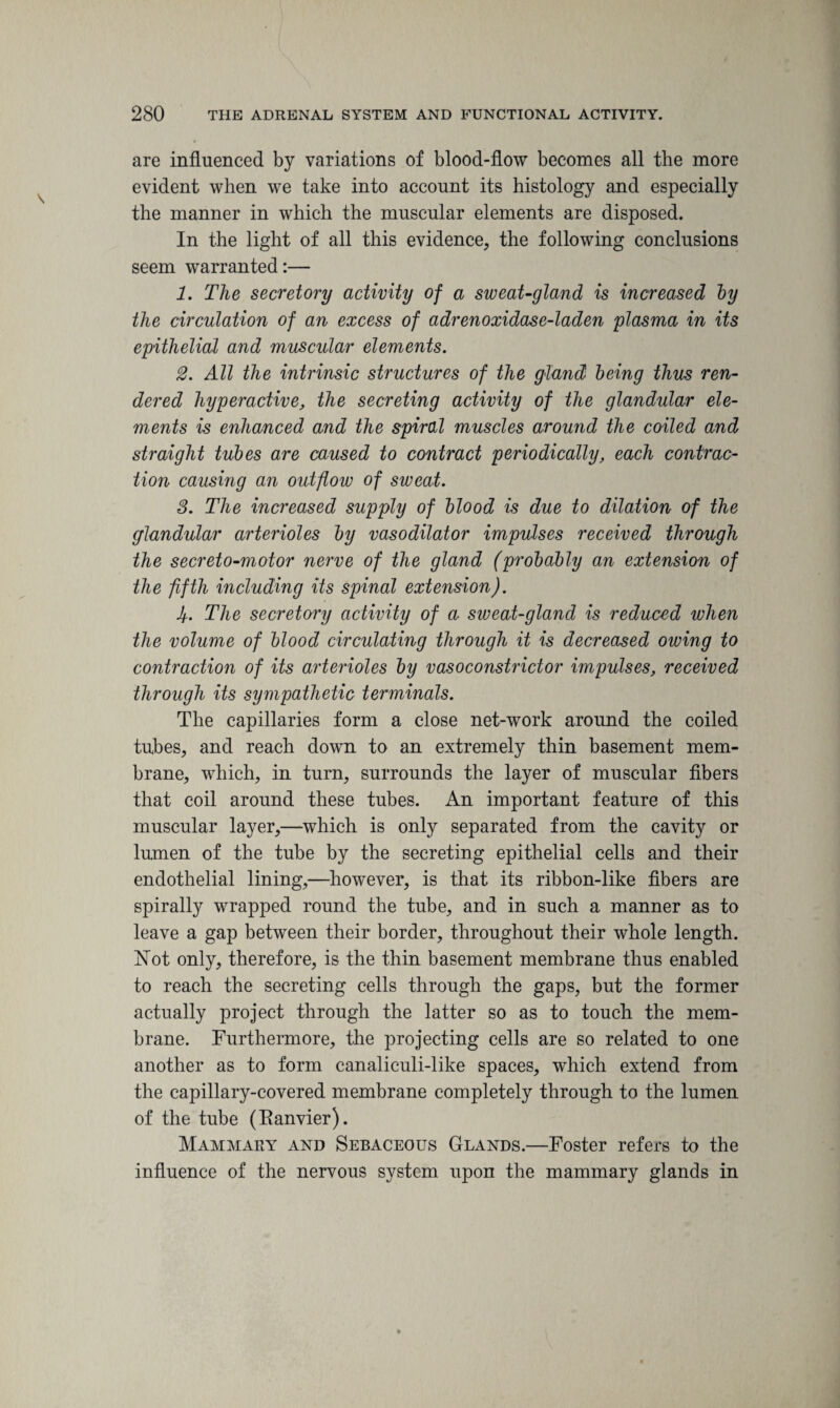 are influenced by variations of blood-flow becomes all the more evident when we take into account its histology and especially the manner in which the muscular elements are disposed. In the light of all this evidence, the following conclusions seem warranted:— 1. The secretory activity of a sweat-gland is increased by the circulation of an excess of adrenoxidase-laden plasma in its epithelial and muscular elements. 2. All the intrinsic structures of the gtand being thus ren¬ dered hyperactive, the secreting activity of the glandular ele¬ ments is enhanced and the spiral muscles around the coiled and straight tubes are caused to contract periodically, each contrac¬ tion causing an outflow of sweat. 3. The increased supply of blood is due to dilation of the glandular arterioles by vasodilator impulses received through the secreto-motor nerve of the gland (probably an extension of the fifth including its spinal extension). Jf. The secretory activity of a sweat-gland is reduced when the volume of blood circulating through it is decreased owing to contraction of its arterioles by vasoconstrictor impulses, received through its sympathetic terminals. The capillaries form a close net-work around the coiled tubes, and reach down to an extremely thin basement mem¬ brane, which, in turn, surrounds the layer of muscular fibers that coil around these tubes. An important feature of this muscular layer,—which is only separated from the cavity or lumen of the tube by the secreting epithelial cells and their endothelial lining,—however, is that its ribbon-like fibers are spirally wrapped round the tube, and in such a manner as to leave a gap between their border, throughout their whole length. Not only, therefore, is the thin basement membrane thus enabled to reach the secreting cells through the gaps, but the former actually project through the latter so as to touch the mem¬ brane. Furthermore, the projecting cells are so related to one another as to form canaliculi-like spaces, which extend from the capillary-covered membrane completely through to the lumen of the tube (Eanvier). Mammary and Sebaceous Glands.—Foster refers to the influence of the nervous system upon the mammary glands in