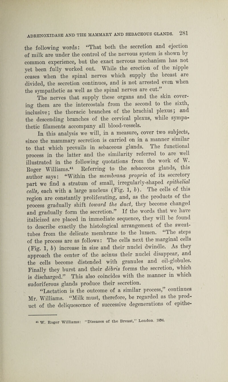 the following words: “That both the secretion and ejection of milk are under the control of the nervous system is shown by common experience, but the exact nervous mechanism has not yet been fully worked out. While the erection of the nipple ceases when the spinal nerves which supply the breast are divided, the secretion continues, and is not arrested even when the sympathetic as well as the spinal nerves are cut.7 The nerves that supply these organs and the skin cover¬ ing them are the intercostals from the second to the sixth, inclusive ; the thoracic branches of the brachial plexus, and the descending branches of the cervical plexus, while sympa¬ thetic filaments accompany all blood-vessels. In this analysis we will, in a measure, cover two subjects, since the mammary secretion is carried on in a manner similar to that which prevails in sebaceous glands. The functional process in the latter and the similarity referred to aie well illustrated in the following quotations from the work of W. Roger Williams.41 Referring to the sebaceous glands, this author says: “Within the membrana propria of its secretory part we find a stratum of small, irregularly-shaped epithelial cells, each with a large nucleus (Rig. 1? b). The cells of this region are constantly proliferating, and, as the products of the process gradually shift toward the duct, they become changed and gradually form the secretion.77 If the words that we have italicized are placed in immediate sequence, they will be found to describe exactly the histological arrangement of the sweat- tubes from the delicate membrane to the lumen. The steps of the process are as follows: The cells next the marginal cells (Fig. 1, b) increase in size and their nuclei dwindle. As they approach the center of the acinus their nuclei disappear, and the cells become distended with granules and oil-globules. Finally they burst and their debris forms the secretion, which is discharged.77 This also coincides with the manner in which sudoriferous glands produce their secretion. “Lactation is the outcome of a similar process,77 continues Mr. Williams. “Milk must, therefore, be regarded as the prod¬ uct of the deliquescence of successive degenerations of epithe- 41 w. Roger Williams: “Diseases of the Breast,” London. 1894.