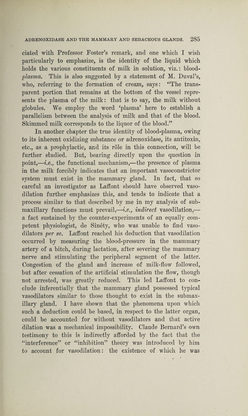 dated with Professor Foster’s remark, and one which I wish particularly to emphasize, is the identity of the liquid which holds the various constituents of milk in solution, viz.: blood- plasma. This is also suggested by a statement of M. Duval’s, who, referring to the formation of cream, says: “The trans¬ parent portion that remains at the bottom of the vessel repre¬ sents the plasma of the milk: that is to say, the milk without globules. We employ the word ‘plasma’ here to establish a parallelism between the analysis of milk and that of the blood. Skimmed milk corresponds to the liquor of the blood.” In another chapter the true identity of blood-plasma, owing to its inherent oxidizing substance or adrenoxidase, its antitoxin, etc., as a prophylactic, and its role in this connection, will be further studied. But, bearing directly upon the question in point,—i.e., the functional mechanism,—the presence of plasma in the milk forcibly indicates that an important vasoconstrictor system must exist in the mammary gland. In fact, that so careful an investigator as Laffont should have observed vaso¬ dilation further emphasizes this, and tends to indicate that a process similar to that described by me in my analysis of sub¬ maxillary functions must prevail,—i.e., indirect vasodilation,— a fact sustained by the counter-experiments of an equally com¬ petent physiologist, de Sinety, who was unable to find vaso¬ dilators per se. Laffont reached his deduction that vasodilation occurred by measuring the blood-pressure in the mammary artery of a bitch, during lactation, after severing the mammary nerve and stimulating the peripheral segment of the latter. Congestion of the gland and increase of milk-flow followed, but after cessation of the artificial stimulation the flow, though not arrested, was greatly reduced. This led Laffont to con¬ clude inferentially that the mammary gland possessed typical vasodilators similar to those thought to exist in the submax¬ illary gland. I have shown that the phenomena upon which such a deduction could be based, in respect to the latter organ, could be accounted for without vasodilators and that active dilation was a mechanical impossibility. Claude Bernard’s own testimony to this is indirectly afforded by the fact that the “interference” or “inhibition” theory was introduced by him to account for vasodilation: the existence of which he was