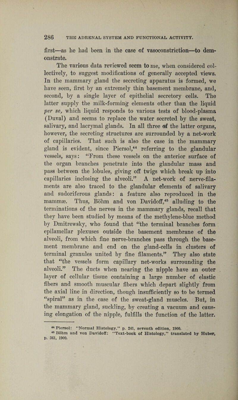 first—as lie had been in the case of vasoconstriction—to dem¬ onstrate. The various data reviewed seem to me, when considered col¬ lectively, to suggest modifications of generally accepted views. In the mammary gland the secreting apparatus is formed, we have seen, first by an extremely thin basement membrane, and, second, by a single layer of epithelial secretory cells. The latter supply the milk-forming elements other than the liquid per se, which liquid responds to various tests of blood-plasma (Duval) and seems to replace the water secreted by the sweat, salivary, and lacrymal glands. In all three of the latter organs, however, the secreting structures are surrounded by a net-work of capillaries. That such is also the case in the mammary gland is evident, since Piersol,44 referring to the glandular vessels, says: “From these vessels on the anterior surface of the organ branches penetrate into the glandular mass and pass between the lobules, giving off twigs which break up into capillaries inclosing the alveoli.” A net-work of nerve-fila¬ ments are also traced to the glandular elements of salivary and sudoriferous glands: a feature also reproduced in the mammae. Thus, Bohm and von Davidoff,45 alluding to the terminations of the nerves in the mammary glands, recall that they have been studied by means of the methylene-blue method by Dmitrewsky, who found that “the terminal branches form epilamellar plexuses outside the basement membrane of the alveoli, from which fine nerve-branches pass through the base¬ ment membrane and end on the gland-cells in clusters of terminal granules united by fine filaments.” They also state that “the vessels form capillary net-works surrounding the alveoli.” The ducts when nearing the nipple have an outer layer of cellular tissue containing a large number of elastic fibers and smooth muscular fibers which depart slightly from the axial line in direction, though insufficiently so to be termed “spiral” as in the case of the sweat-gland muscles. But, in the mammary gland, suckling, by creating a vacuum and caus¬ ing elongation of the nipple, fulfills the function of the latter. 44 Piersol: “Normal Histology,” p. 241, seventh edition, 1900. 45 Bohm and von Davidoff: “Text-book of Histology,” translated by Huber, p. 361, 1900.