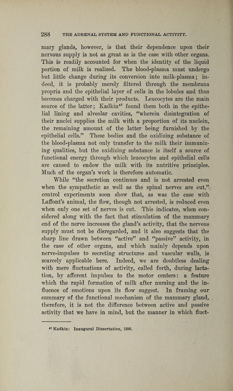 mary glands, however, is that their dependence upon their nervous supply is not as great as is the case with other organs. This is readily accounted for when the identity of the liquid portion of milk is realized. The blood-plasma must undergo but little change during its conversion into milk-plasma; in¬ deed, it is probably merely filtered through the membrana propria and the epithelial layer of cells in the lobules and thus becomes charged with their products. Leucocytes are the main source of the latter; Kadkin47 found them both in the epithe¬ lial lining and alveolar cavities, “wherein disintegration of their nuclei supplies the milk with a proportion of its nuclein, the remaining amount of the latter being furnished by the epithelial cells.” These bodies and the oxidizing substance of the blood-plasma not only transfer to the milk their immuniz¬ ing qualities, but the oxidizing substance is itself a source of functional energy through which leucocytes and epithelial cells are caused to endow the milk with its nutritive principles. Much of the organ’s work is therefore automatic. While “the secretion continues and is not arrested even when the sympathetic as well as the spinal nerves are cut,” control experiments soon show that, as was the case with Laffont’s animal, the flow, though not arrested, is reduced even when only one set of nerves is cut. This indicates, when con¬ sidered along with the fact that stimulation of the mammary end of the nerve increases the gland’s activity, that the nervous supply must not be disregarded, and it also suggests that the sharp line drawn between “active” and “passive” activity, in the case of other organs, and which mainly depends upon nerve-impulses to secreting structures and vascular walls, is scarcely applicable here. Indeed, we are doubtless dealing with mere fluctuations of activity, called forth, during lacta¬ tion, by afferent impulses to the motor centers: a feature which the rapid formation of milk after nursing and the in¬ fluence of emotions upon its flow suggest. In framing our summary of the functional mechanism of the mammary gland, therefore, it is not the difference between active and passive activity that we have in mind, but the manner in which fluct- 47 Kadkin: Inaugural Dissertation, 1890.