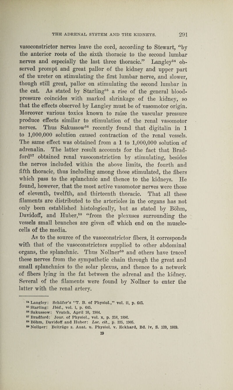 vasoconstrictor nerves leave the cord, according to Stewart, ffby the anterior roots of the sixth thoracic to the second lumbar nerves and especially the last three thoracic.” Langley54 ob¬ served prompt and great pallor of the kidney and upper part of the ureter on stimulating the first lumbar nerve, and slower, though still great, pallor on stimulating the second lumbar in the cat. As stated by Starling55 a rise of the general blood- pressure coincides with marked shrinkage of the kidney, so that the effects observed by Langley must be of vasomotor origin. Moreover various toxics known to raise the vascular pressure produce effects similar to stimulation of the renal vasomotor nerves. Thus Sakussow56 recently found that digitalin in 1 to 1,000,000 solution caused contraction of the renal vessels. The same effect was obtained from a 1 to 1,000,000 solution of adrenalin. The latter result accounts for the fact that Brad¬ ford57 obtained renal vasoconstriction by stimulating, besides the nerves included within the above limits, the fourth and fifth thoracic, thus including among those stimulated, the fibers which pass to the splanchnic and thence to the kidneys. He found, however, that the most active vasomotor nerves were those of eleventh, twelfth, and thirteenth thoracic. That all these filaments are distributed to the arterioles in the organs has not only been established histologically, but as stated by Bohm, Davidoff, and Huber,58 “from the plexuses surrounding the vessels small branches are given off which end on the muscle- cells of the media. As to the source of the vasoconstrictor fibers, it corresponds with that of the vasoconstrictors supplied to other abdominal organs, the splanchnic. Thus Nollner59 and others have traced these nerves from the sympathetic chain through the great and small splanchnics to the solar plexus, and thence to a network of fibers lying in the fat between the adrenal and the kidney. Several of the filaments were found by Nollner to enter the latter with the renal artery. 54 Langley: Schafer’s “T. B. of Physiol.,” vol. ii, p. 643. 65 Starling: Ibid., vol. i, p. 645. E6 Sakussow: Vratch, April 10, 1904. C7 Bradford: Jour, of Physiol., vol. x, p. 358, 1896. 68 Bohm, Davidoff and Huber: Loc. cit., p 335, 1905. 59 Nolloer: Beitrage z. Anat. u. Physiol, v. Eckhard, Bd. iv, S. 139, 1869. 19