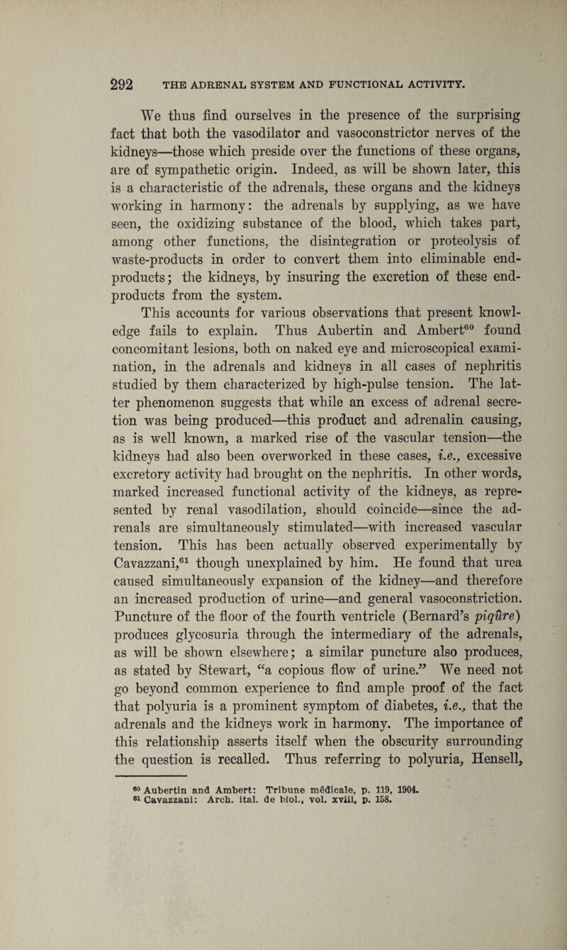 We thus find ourselves in the presence of the surprising fact that both the vasodilator and vasoconstrictor nerves of the kidneys—those which preside over the functions of these organs, are of sympathetic origin. Indeed, as will be shown later, this is a characteristic of the adrenals, these organs and the kidneys working in harmony: the adrenals by supplying, as we have seen, the oxidizing substance of the blood, which takes part, among other functions, the disintegration or proteolysis of waste-products in order to convert them into eliminable end- products; the kidneys, by insuring the excretion of these end- products from the system. This accounts for various observations that present knowl¬ edge fails to explain. Thus Aubertin and Ambert60 found concomitant lesions, both on naked eye and microscopical exami¬ nation, in the adrenals and kidneys in all cases of nephritis studied by them characterized by high-pulse tension. The lat¬ ter phenomenon suggests that while an excess of adrenal secre¬ tion was being produced—this product and adrenalin causing, as is well known, a marked rise of the vascular tension—the kidneys had also been overworked in these cases, i.e., excessive excretory activity had brought on the nephritis. In other words, marked increased functional activity of the kidneys, as repre¬ sented by renal vasodilation, should coincide—since the ad¬ renals are simultaneously stimulated—with increased vascular tension. This has been actually observed experimentally by Cavazzani,61 though unexplained by him. He found that urea caused simultaneously expansion of the kidney—and therefore an increased production of urine—and general vasoconstriction. Puncture of the floor of the fourth ventricle (Bernard’s piqure) produces glycosuria through the intermediary of the adrenals, as will be shown elsewhere; a similar puncture also produces, as stated by Stewart, “a copious flow of urine.” We need not go beyond common experience to find ample proof of the fact that polyuria is a prominent symptom of diabetes, i.e., that the adrenals and the kidneys work in harmony. The importance of this relationship asserts itself when the obscurity surrounding the question is recalled. Thus referring to polyuria, Hensell, 80 Aubertin and Ambert: Tribune medicale, p. 119, 1904. 61 Cavazzani: Arcb. ital. de biol., vol. xviii, p. 158.