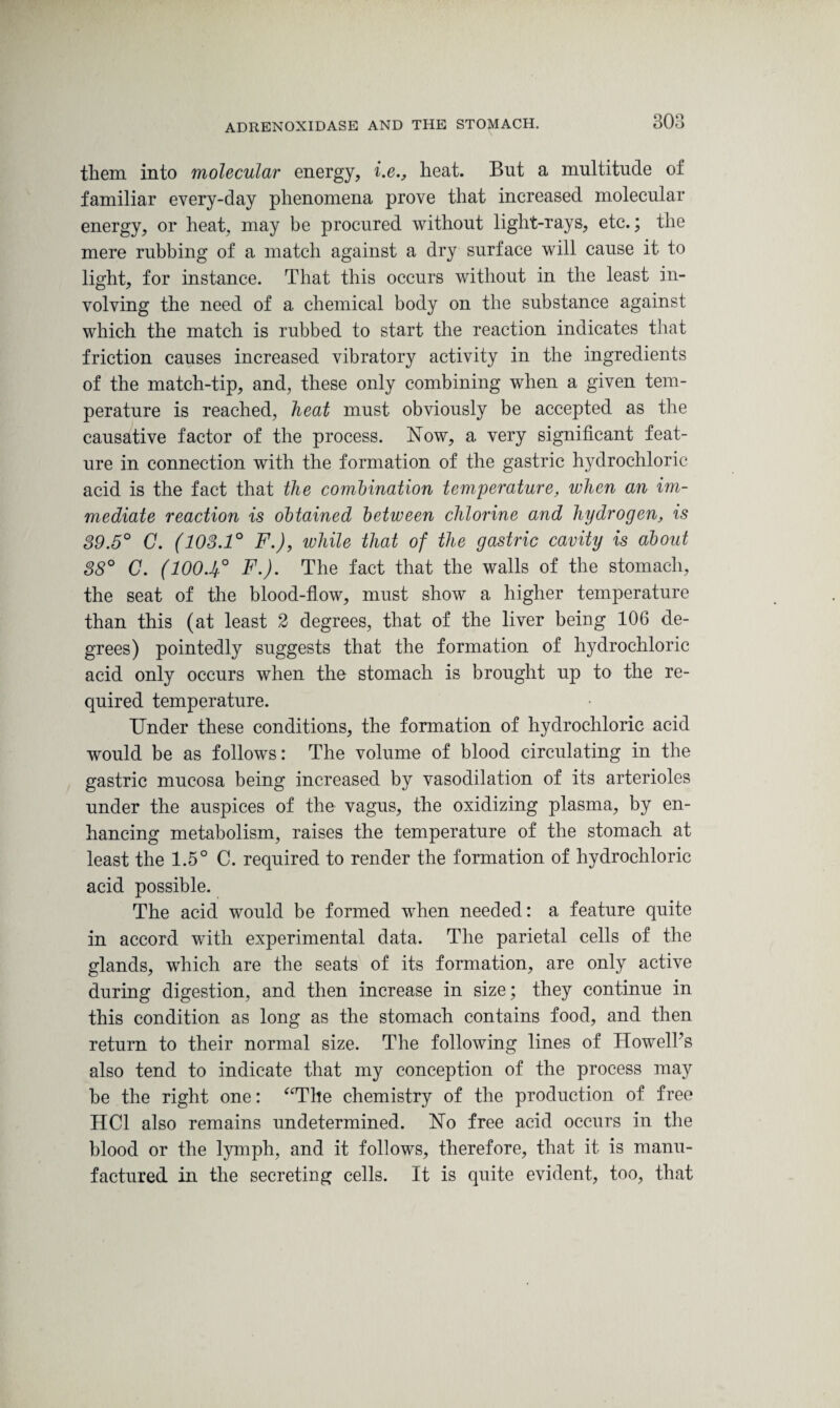308 them into molecular energy, i.eheat. But a multitude of familiar every-day phenomena prove that increased molecular energy, or heat, may be procured without light-rays, etc.; the mere rubbing of a match against a dry surface will cause it to light, for instance. That this occurs without in the least in¬ volving the need of a chemical body on the substance against which the match is rubbed to start the reaction indicates that friction causes increased vibratory activity in the ingredients of the match-tip, and, these only combining when a given tem¬ perature is reached, heat must obviously be accepted as the causative factor of the process. Now, a very significant feat¬ ure in connection with the formation of the gastric hydrochloric acid is the fact that the combination temperature, when an im¬ mediate reaction is obtained between chlorine and hydrogen, is 39.5° C. (103.1° F.), while that of the gastric cavity is about 38° C. (1004° F.). The fact that the walls of the stomach, the seat of the blood-flow, must show a higher temperature than this (at least 2 degrees, that of the liver being 106 de¬ grees) pointedly suggests that the formation of hydrochloric acid only occurs when the stomach is brought up to the re¬ quired temperature. Under these conditions, the formation of hydrochloric acid would be as follows: The volume of blood circulating in the gastric mucosa being increased by vasodilation of its arterioles under the auspices of the vagus, the oxidizing plasma, by en¬ hancing metabolism, raises the temperature of the stomach at least the 1.5° C. required to render the formation of hydrochloric acid possible. The acid would be formed when needed: a feature quite in accord with experimental data. The parietal cells of the glands, which are the seats of its formation, are only active during digestion, and then increase in size; they continue in this condition as long as the stomach contains food, and then return to their normal size. The following lines of Howell’s also tend to indicate that my conception of the process may be the right one: “The chemistry of the production of free HC1 also remains undetermined. No free acid occurs in the blood or the lymph, and it follows, therefore, that it is manu¬ factured in the secreting cells. It is quite evident, too, that