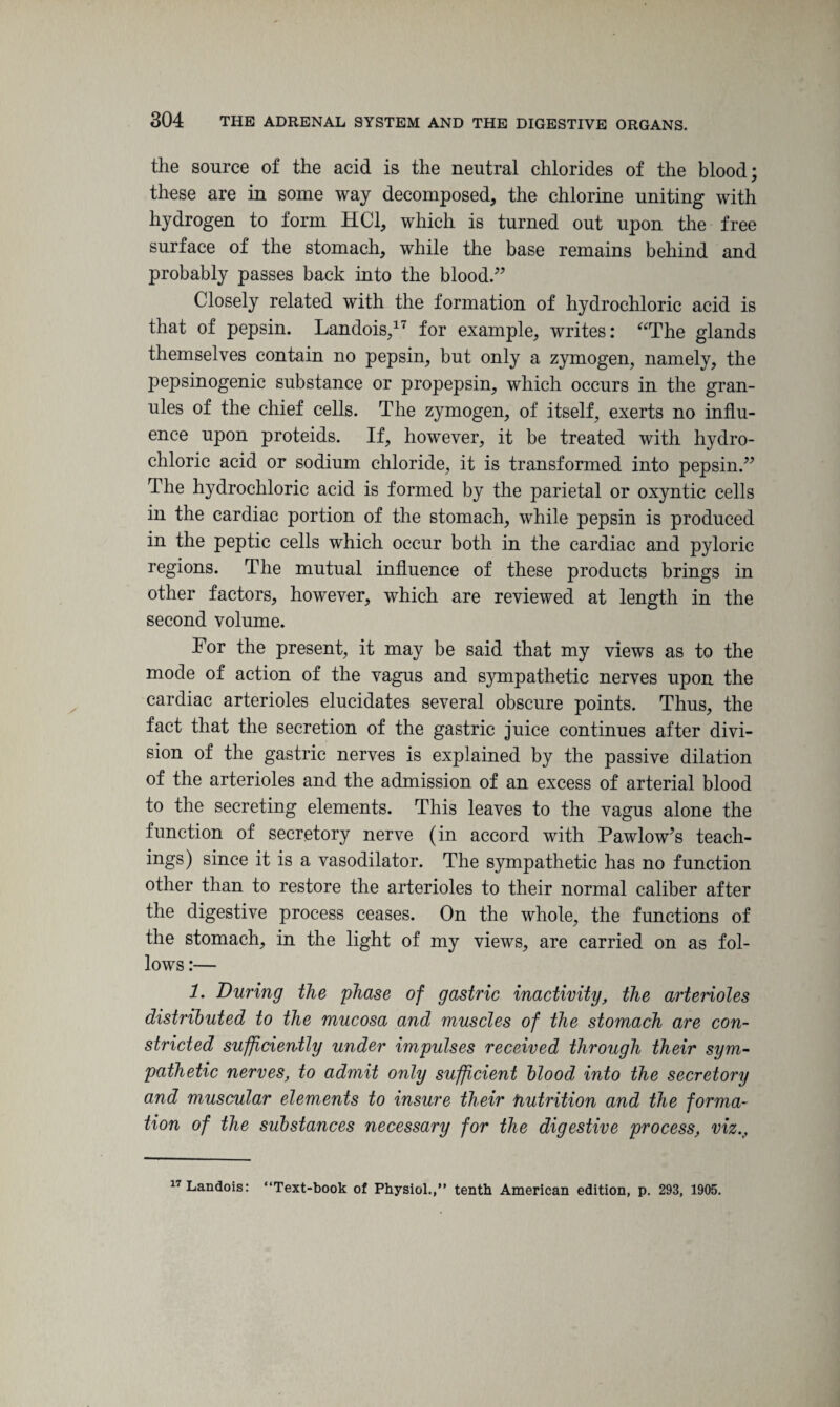 the source of the acid is the neutral chlorides of the blood; these are in some way decomposed, the chlorine uniting with hydrogen to form HC1, which is turned out upon the free surface of the stomach, while the base remains behind and probably passes back into the blood.” Closely related with the formation of hydrochloric acid is that of pepsin. Landois,17 for example, writes: “The glands themselves contain no pepsin, but only a zymogen, namely, the pepsinogenic substance or propepsin, which occurs in the gran¬ ules of the chief cells. The zymogen, of itself, exerts no influ¬ ence upon proteids. If, however, it be treated with hydro¬ chloric acid or sodium chloride, it is transformed into pepsin.” The hydrochloric acid is formed by the parietal or oxyntic cells in the cardiac portion of the stomach, while pepsin is produced in the peptic cells which occur both in the cardiac and pyloric regions. The mutual influence of these products brings in other factors, however, which are reviewed at length in the second volume. For the present, it may be said that my views as to the mode of action of the vagus and sympathetic nerves upon the cardiac arterioles elucidates several obscure points. Thus, the fact that the secretion of the gastric juice continues after divi¬ sion of the gastric nerves is explained by the passive dilation of the arterioles and the admission of an excess of arterial blood to the secreting elements. This leaves to the vagus alone the function of secretory nerve (in accord with Pawlow’s teach¬ ings) since it is a vasodilator. The sympathetic has no function other than to restore the arterioles to their normal caliber after the digestive process ceases. On the whole, the functions of the stomach, in the light of my views, are carried on as fol¬ lows :— 1. During the phase of gastric inactivity, the arterioles distributed to the mucosa and muscles of the stomach are con¬ stricted sufficiently under impulses received through their sym¬ pathetic nerves, to admit only sufficient blood into the secretory and muscular elements to insure their fiutrition and the forma¬ tion of the substances necessary for the digestive process, viz.. 17 Landois: “Text-book of Physiol.,” tenth American edition, p. 293, 1905.