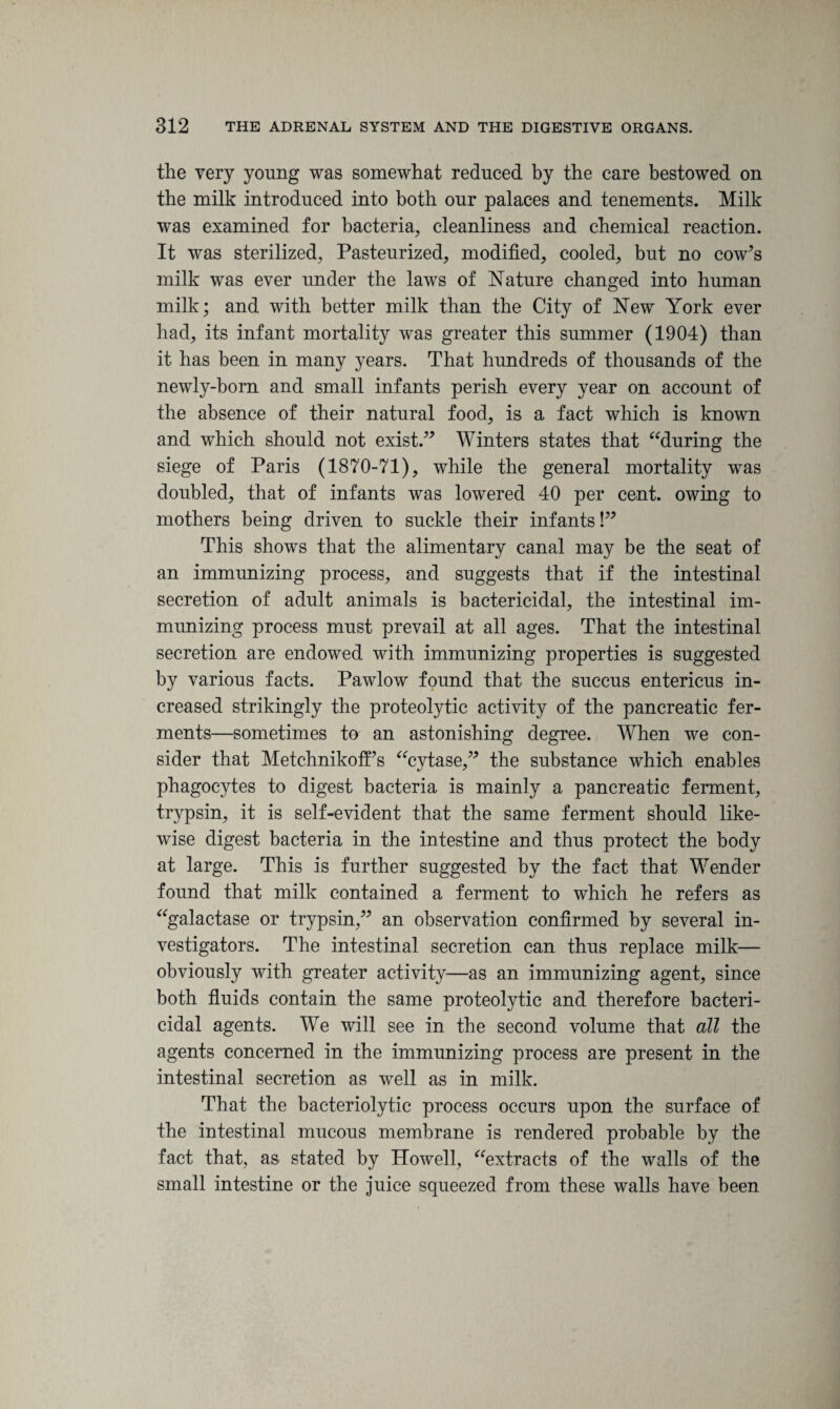 the very young was somewhat reduced by the care bestowed on the milk introduced into both our palaces and tenements. Milk was examined for bacteria, cleanliness and chemical reaction. It was sterilized. Pasteurized, modified, cooled, but no cow’s milk was ever under the laws of Nature changed into human milk; and with better milk than the City of New York ever had, its infant mortality was greater this summer (1904) than it has been in many years. That hundreds of thousands of the newly-born and small infants perish every year on account of the absence of their natural food, is a fact which is known and which should not exist.” Winters states that “during the siege of Paris (1870-71), while the general mortality was doubled, that of infants was lowered 40 per cent, owing to mothers being driven to suckle their infants!” This shows that the alimentary canal may be the seat of an immunizing process, and suggests that if the intestinal secretion of adult animals is bactericidal, the intestinal im¬ munizing process must prevail at all ages. That the intestinal secretion are endowed with immunizing properties is suggested by various facts. Pawlow found that the succus entericus in¬ creased strikingly the proteolytic activity of the pancreatic fer¬ ments—sometimes to an astonishing degree. When we con¬ sider that Metchnikoffs “cytase,” the substance which enables phagocytes to digest bacteria is mainly a pancreatic ferment, trypsin, it is self-evident that the same ferment should like¬ wise digest bacteria in the intestine and thus protect the body at large. This is further suggested by the fact that Wender found that milk contained a ferment to which he refers as “galactase or trypsin,” an observation confirmed by several in¬ vestigators. The intestinal secretion can thus replace milk— obviously with greater activity—as an immunizing agent, since both fluids contain the same proteolytic and therefore bacteri¬ cidal agents. We will see in the second volume that all the agents concerned in the immunizing process are present in the intestinal secretion as well as in milk. That the bacteriolytic process occurs upon the surface of the intestinal mucous membrane is rendered probable by the fact that, as stated by Howell, “extracts of the walls of the small intestine or the juice squeezed from these walls have been