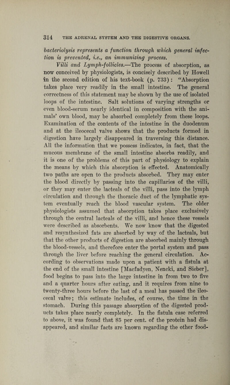 bacteriolysis represents a function through which general infec¬ tion is prevented, i.ean immunizing process. Villi and Lymph-follicles.—The process of absorption, as now conceived by physiologists, is concisely described by Howell in the second edition of his text-book (p. 733) : “Absorption takes place very readily in the small intestine. The general correctness of this statement may be shown by the nse of isolated loops of the intestine. Salt solutions of varying strengths or even blood-serum nearly identical in composition with the ani¬ mals’ own blood, may be absorbed completely from these loops. Examination of the contents of the intestine in the duodenum and at the ileocecal valve shows that the products formed in digestion have largely disappeared in traversing this distance. All the information that we possess indicates, in fact, that the mucous membrane of the small intestine absorbs readily, and it is one of the problems of this part of physiology to explain the means by which this absorption is effected. Anatomically two paths are open to the products absorbed. They may enter the blood directly by passing into the capillaries of the villi, or they may enter the lacteals of the villi, pass into the lymph circulation and through the thoracic duct of the lymphatic sys¬ tem eventually reach the blood vascular system. The older physiologists assumed that absorption takes place exclusively through the central lacteals of the villi, and hence these vessels were described as absorbents. We now know that the digested and resynthesized fats are absorbed by way of the lacteals, but that the other products of digestion are absorbed mainly through the blood-vessels, and therefore enter the portal system and pass through the liver before reaching the general circulation. Ac¬ cording to observations made upon a patient with a fistula at the end of the small intestine [Macfadyen, Nencki, and Sieber], food begins to pass into the large intestine in from two to five and a quarter hours after eating, and it requires from nine to twenty-three hours before the last of a meal has passed the ileo¬ cecal valve; this estimate includes, of course, the time in the stomach. During this passage absorption of the digested prod¬ ucts takes place nearly completely. In the fistula case referred to above, it was found that 85 per cent, of the protein had dis¬ appeared, and similar facts are known regarding the other food-