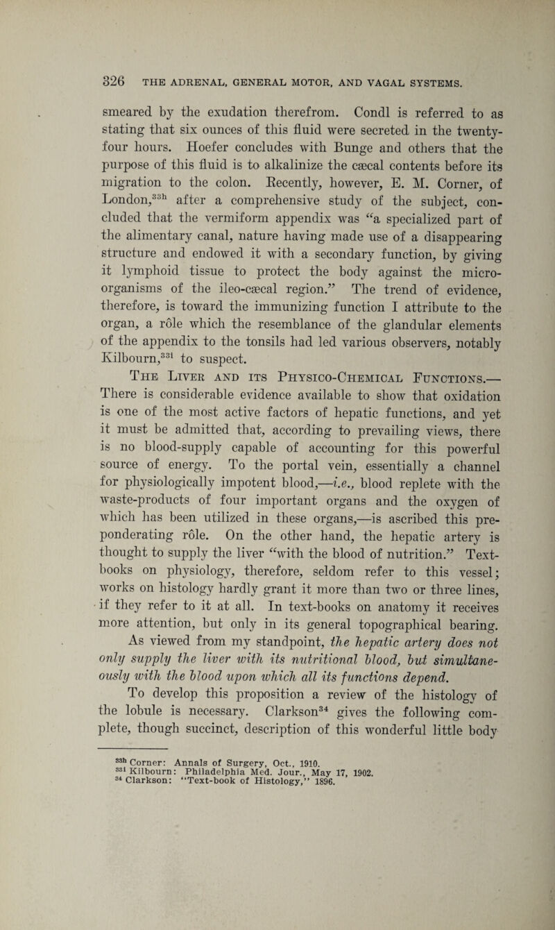 smeared by the exudation therefrom. Condi is referred to as stating that six ounces of this fluid were secreted in the twenty- four hours. Hoefer concludes with Bunge and others that the purpose of this fluid is to alkalinize the caecal contents before its migration to the colon. Recently, however, E. M. Corner, of London,3311 after a comprehensive study of the subject, con¬ cluded that the vermiform appendix was “a specialized part of the alimentary canal, nature having made use of a disappearing structure and endowed it with a secondary function, by giving it lymphoid tissue to protect the body against the micro¬ organisms of the ileo-csecal region.” The trend of evidence, therefore, is toward the immunizing function I attribute to the organ, a role which the resemblance of the glandular elements of the appendix to the tonsils had led various observers, notably Ivilbourn,331 to suspect. The Liver and its Physico-Chemical Functions.— There is considerable evidence available to show that oxidation is one of the most active factors of hepatic functions, and yet it must be admitted that, according to prevailing views, there is no blood-supply capable of accounting for this powerful source of energy. To the portal vein, essentially a channel for physiologically impotent blood,—i.e., blood replete with the waste-products of four important organs and the oxygen of which has been utilized in these organs,—is ascribed this pre¬ ponderating role. On the other hand, the hepatic artery is thought to supply the liver “with the blood of nutrition.” Text¬ books on physiology, therefore, seldom refer to this vessel; works on histology hardly grant it more than two or three lines, if they refer to it at all. In text-books on anatomy it receives more attention, but only in its general topographical bearing. As viewed from my standpoint, the hepatic artery does not only supply the liver with its nutritional blood, but simultane¬ ously with the blood upon which all its functions depend. To develop this proposition a review of the histology of the lobule is necessary. Clarkson34 gives the following com¬ plete, though succinct, description of this wonderful little body 33h Corner: Annals of Surgery, Oct., 1910. 33iKilbourn: Philadelphia Med. Jour., May 17, 1902. 34 Clarkson: “Text-book of Histology,” 1896.