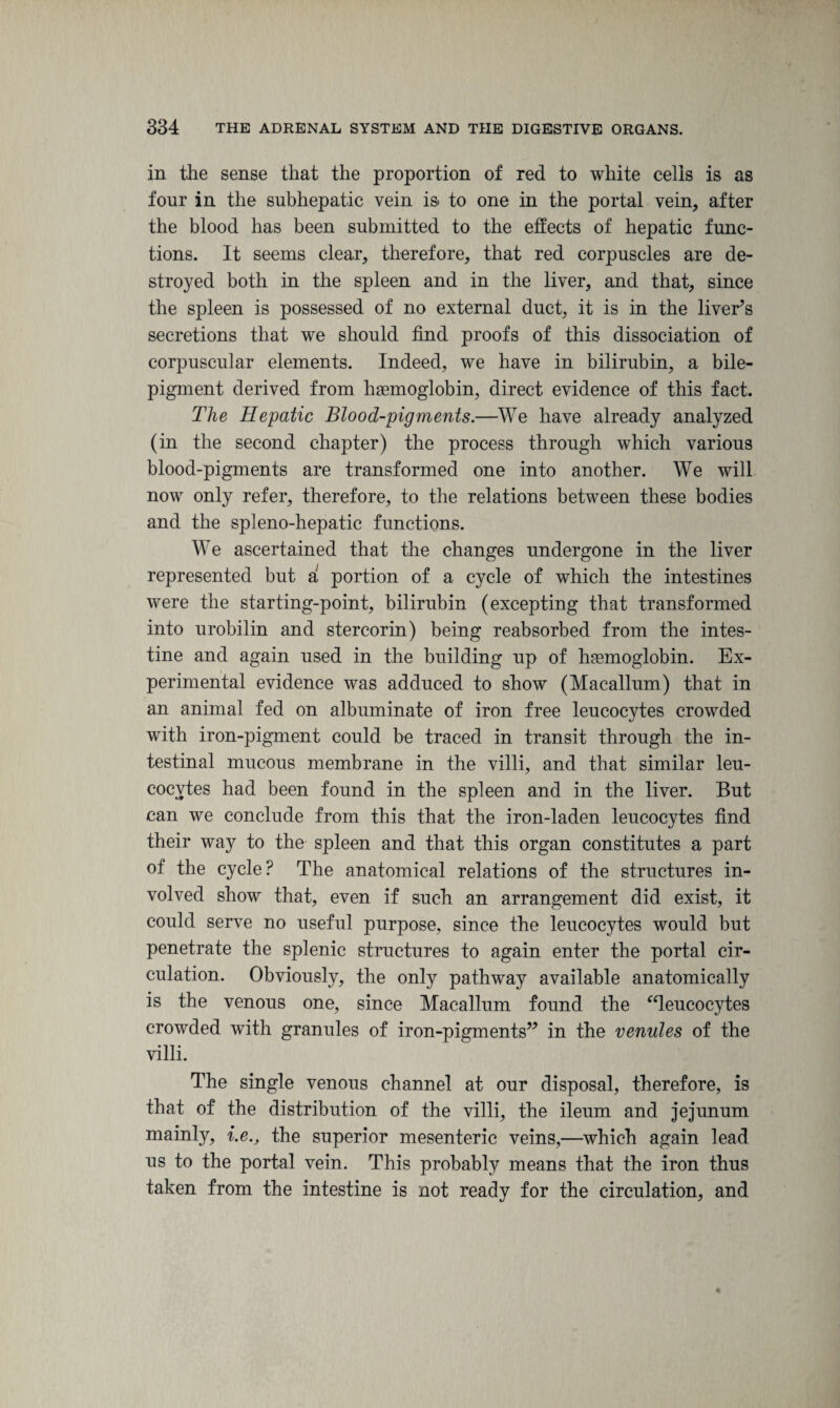 in the sense that the proportion of red to white cells is as four in the subhepatic vein is to one in the portal vein, after the blood has been submitted to the effects of hepatic func¬ tions. It seems clear, therefore, that red corpuscles are de¬ stroyed both in the spleen and in the liver, and that, since the spleen is possessed of no external duct, it is in the liver’s secretions that we should find proofs of this dissociation of corpuscular elements. Indeed, we have in bilirubin, a bile- pigment derived from haemoglobin, direct evidence of this fact. The Hepatic Blood-pigments.—We have already analyzed (in the second chapter) the process through which various blood-pigments are transformed one into another. We will now only refer, therefore, to the relations between these bodies and the spleno-hepatic functions. We ascertained that the changes undergone in the liver represented but a portion of a cycle of which the intestines were the starting-point, bilirubin (excepting that transformed into urobilin and stercorin) being reabsorbed from the intes¬ tine and again used in the building up of hemoglobin. Ex¬ perimental evidence was adduced to show (Macallum) that in an animal fed on albuminate of iron free leucocytes crowded with iron-pigment could be traced in transit through the in¬ testinal mucous membrane in the villi, and that similar leu¬ cocytes had been found in the spleen and in the liver. But can we conclude from this that the iron-laden leucocytes find their way to the spleen and that this organ constitutes a part of the cycle? The anatomical relations of the structures in¬ volved show that, even if such an arrangement did exist, it could serve no useful purpose, since the leucocytes would but penetrate the splenic structures to again enter the portal cir¬ culation. Obviously, the only pathway available anatomically is the venous one, since Macallum found the “leucocytes crowded with granules of iron-pigments” in the venules of the villi. The single venous channel at our disposal, therefore, is that of the distribution of the villi, the ileum and jejunum mainly, i.e., the superior mesenteric veins,—which again lead us to the portal vein. This probably means that the iron thus taken from the intestine is not ready for the circulation, and