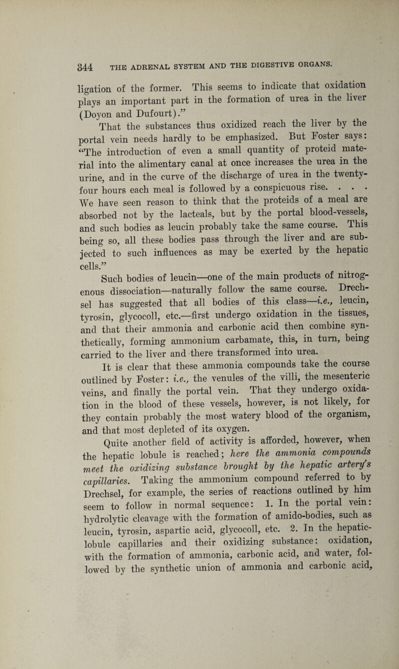 ligation of the former. This seems to indicate that oxidation plays an important part in the formation of urea in the liver (Doyon and Dufourt).” That the substances thus oxidized reach the liver by the portal vein needs hardly to be emphasized. But Foster says: aThe introduction of even a small quantity of proteid mate¬ rial into the alimentary canal at once increases the urea in the urine, and in the curve of the discharge of urea in the twenty- four hours each meal is followed by a conspicuous rise. We have seen reason to think that the proteids of a meal are absorbed not by the lacteals, hut by the portal blood-vessels, and such bodies as leucin probably take the same course. This being so, all these bodies pass through the liver and are sub¬ jected to such influences as may be exerted by the hepatic cells.” Such bodies of leucin—one of the main products of nitrog¬ enous dissociation—naturally follow the same course. Drech- sel has suggested that all bodies of this class i.eleucin, tyrosin, glycocoll, etc.—first undergo oxidation in the tissues, and that their ammonia and carbonic acid then combine syn¬ thetically, forming ammonium carbamate, this, in turn, being carried to the liver and there transformed into urea. It is clear that these ammonia compounds take the course outlined by Foster: i.e., the venules of the villi, the mesenteric veins, and finally the portal vein. That they undergo oxida¬ tion in the blood of these vessels, however, is not likely, for they contain probably the most w'atery blood of the organism, and that most depleted of its oxygen. Quite another field of activity is afforded, however, when the hepatic lobule is reached; here the ammonia compounds meet the oxidizing substance brought by the hepatic artery’s capillaries. Taking the ammonium compound referred to by Drechsel, for example, the series of reactions outlined by him seem to follow in normal sequence: 1. In the portal vein: hydrolytic cleavage with the formation of amido-bodies, such as leucin, tyrosin, aspartic acid, glycocoll, etc. 2. In the hepatic- lobule capillaries and their oxidizing substance: oxidation, with the formation of ammonia, carbonic acid, and water, fol¬ lowed by the synthetic union of ammonia and carbonic acid.