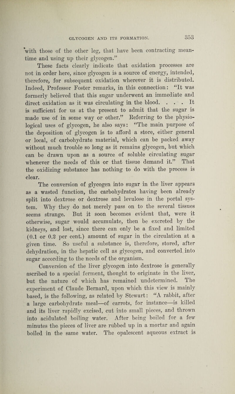 'with, those of the other leg, that have been, contracting mean¬ time and using np their glycogen/7 These facts clearly indicate that oxidation processes are not in order here, since glycogen is a source of energy, intended, therefore, for subsequent oxidation wherever it is distributed. Indeed, Professor Foster remarks, in this connection: “It was formerly believed that this sugar underwent an immediate and direct oxidation as it was circulating in the blood. ... It is sufficient for us at the present to admit that the sugar is made use of in some wray or other.77 Eeferring to the physio¬ logical uses of glycogen, he also says: “The main purpose of the deposition of glycogen is to afford a store, either general or local, of carbohydrate material, which can be packed away without much trouble so long as it remains glycogen, but which can be drawn upon as a source of soluble circulating sugar wdienever the needs of this or that tissue demand it.77 That the oxidizing substance has nothing to do with the process is clear. The conversion of glycogen into sugar in the liver appears as a wasted function, the carbohydrates having been already split into dextrose or dextrose and levulose in the portal sys¬ tem. Why they do not merely pass on to the several tissues seems strange. But it soon becomes evident that, were it otherwise, sugar vrould accumulate, then be excreted by the kidneys, and lost, since there can only be a fixed and limited (0.1 or 0.2 per cent.) amount of sugar in the circulation at a given time. So useful a substance is, therefore, stored, after dehydration, in the hepatic cell as glycogen, and converted into sugar according to the needs of the organism. Conversion of the liver glycogen into dextrose is generally ascribed to a special ferment, thought to originate in the liver, but the nature of which has remained undetermined. The experiment of Claude Bernard, upon which this view is mainly based, is the following, as related by Stewart: “A rabbit, after a large carbohydrate meal—of carrots, for instance—is killed and its liver rapidly excised, cut into small pieces, and thrown into acidulated boiling water. After being boiled for a few minutes the pieces of liver are rubbed up in a mortar and again boiled in the same water. The opalescent aqueous extract is