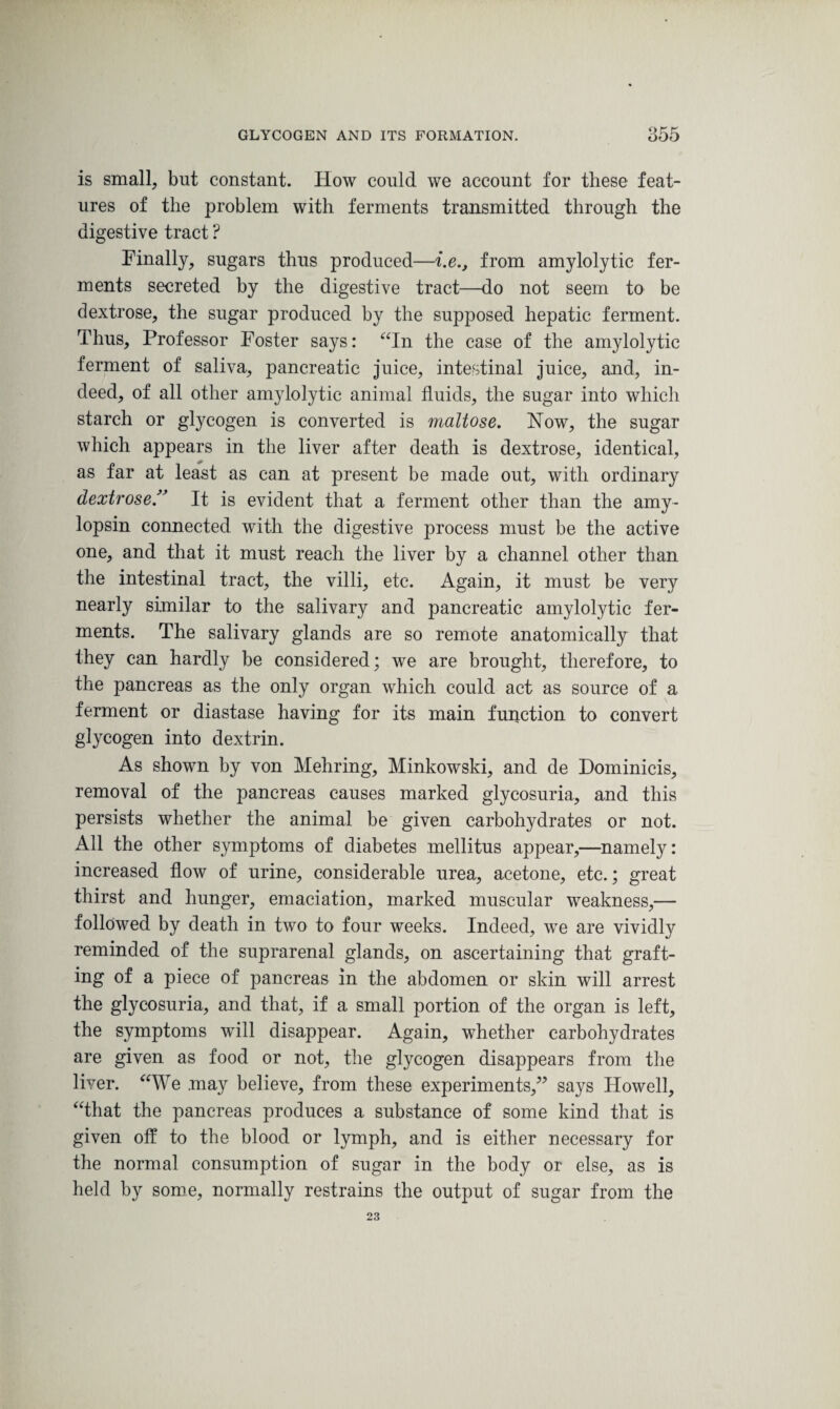 is small, but constant. How could we account for these feat¬ ures of the problem with ferments transmitted through the digestive tract ? Finally, sugars thus produced—i.e., from amylolytic fer¬ ments secreted by the digestive tract—do not seem to be dextrose, the sugar produced by the supposed hepatic ferment. Thus, Professor Foster says: “In the case of the amylolytic ferment of saliva, pancreatic juice, intestinal juice, and, in¬ deed, of all other amylolytic animal fluids, the sugar into which starch or glycogen is converted is maltose. Now, the sugar which appears in the liver after death is dextrose, identical, as far at least as can at present be made out, with ordinary dextroseIt is evident that a ferment other than the amy- lopsin connected with the digestive process must be the active one, and that it must reach the liver by a channel other than the intestinal tract, the villi, etc. Again, it must be ver}?- nearly similar to the salivary and pancreatic amylolytic fer¬ ments. The salivary glands are so remote anatomically that they can hardly be considered; we are brought, therefore, to the pancreas as the only organ which could act as source of a ferment or diastase having for its main function to convert glycogen into dextrin. As shown by von Mehring, Minkowski, and de Dominicis, removal of the pancreas causes marked glycosuria, and this persists whether the animal be given carbohydrates or not. All the other symptoms of diabetes mellitus appear,—namely: increased flow of urine, considerable urea, acetone, etc.; great thirst and hunger, emaciation, marked muscular weakness,— followed by death in two to four weeks. Indeed, we are vividly reminded of the suprarenal glands, on ascertaining that graft¬ ing of a piece of pancreas in the abdomen or skin will arrest the glycosuria, and that, if a small portion of the organ is left, the symptoms will disappear. Again, whether carbohydrates are given as food or not, the glycogen disappears from the liver. “We may believe, from these experiments,” says Howell, “that the pancreas produces a substance of some kind that is given off to the blood or lymph, and is either necessary for the normal consumption of sugar in the body or else, as is held by some, normally restrains the output of sugar from the 23