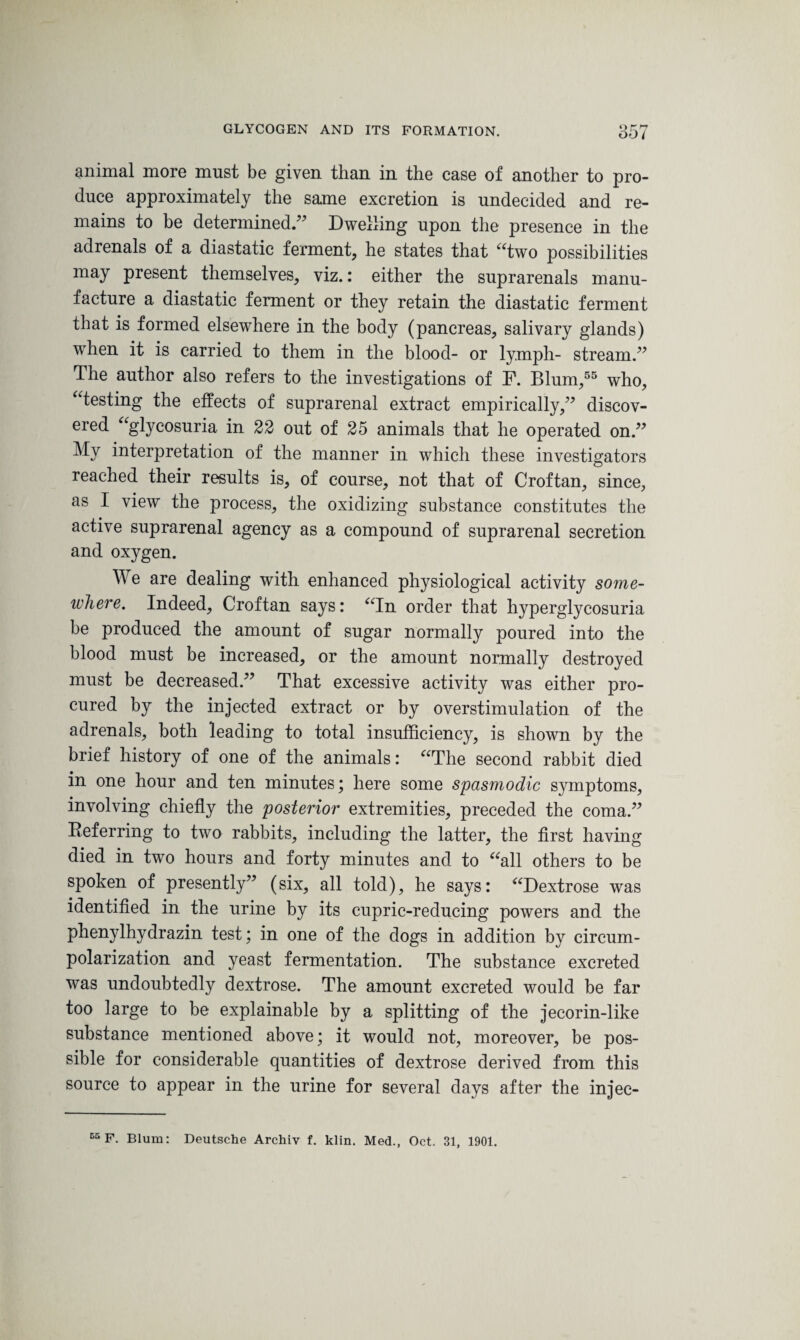 animal more must be given than in the case of another to pro¬ duce approximately the same excretion is undecided and re¬ mains to be determined.” Dwelling upon the presence in the adrenals of a diastatic ferment, he states that “two possibilities may present themselves, viz.: either the suprarenals manu¬ facture a diastatic ferment or they retain the diastatic ferment that is formed elsewhere in the body (pancreas, salivary glands) when it is carried to them in the blood- or lymph- stream.” The author also refers to the investigations of F. Blum,55 who, “testing the effects of suprarenal extract empirically,” discov¬ ered “glycosuria in 22 out of 25 animals that he operated on.” My interpretation of the manner in which these investigators reached their results is, of course, not that of Croftan, since, as I view the process, the oxidizing substance constitutes the active suprarenal agency as a compound of suprarenal secretion and oxygen. We are dealing with enhanced physiological activity some¬ where. Indeed, Croftan says: “In order that hyperglycosuria be produced the amount of sugar normally poured into the blood must be increased, or the amount normally destroyed must be decreased.” That excessive activity was either pro¬ cured by the injected extract or by overstimulation of the adrenals, both leading to total insufficiency, is shown by the brief history of one of the animals: “The second rabbit died in one hour and ten minutes; here some spasmodic symptoms, involving chiefly the posterior extremities, preceded the coma.” Referring to two rabbits, including the latter, the first having died in two hours and forty minutes and to “all others to be spoken of presently” (six, all told), he says: “Dextrose was identified in the urine by its cupric-reducing powers and the phenylhydrazin test; in one of the dogs in addition by circum- polarization and yeast fermentation. The substance excreted was undoubtedly dextrose. The amount excreted would be far too large to be explainable by a splitting of the jecorin-like substance mentioned above; it would not, moreover, be pos¬ sible for considerable quantities of dextrose derived from this source to appear in the urine for several days after the injec- 05 F. Blum: Deutsche Archiv f. klin. Med., Oct. 31, 1901.