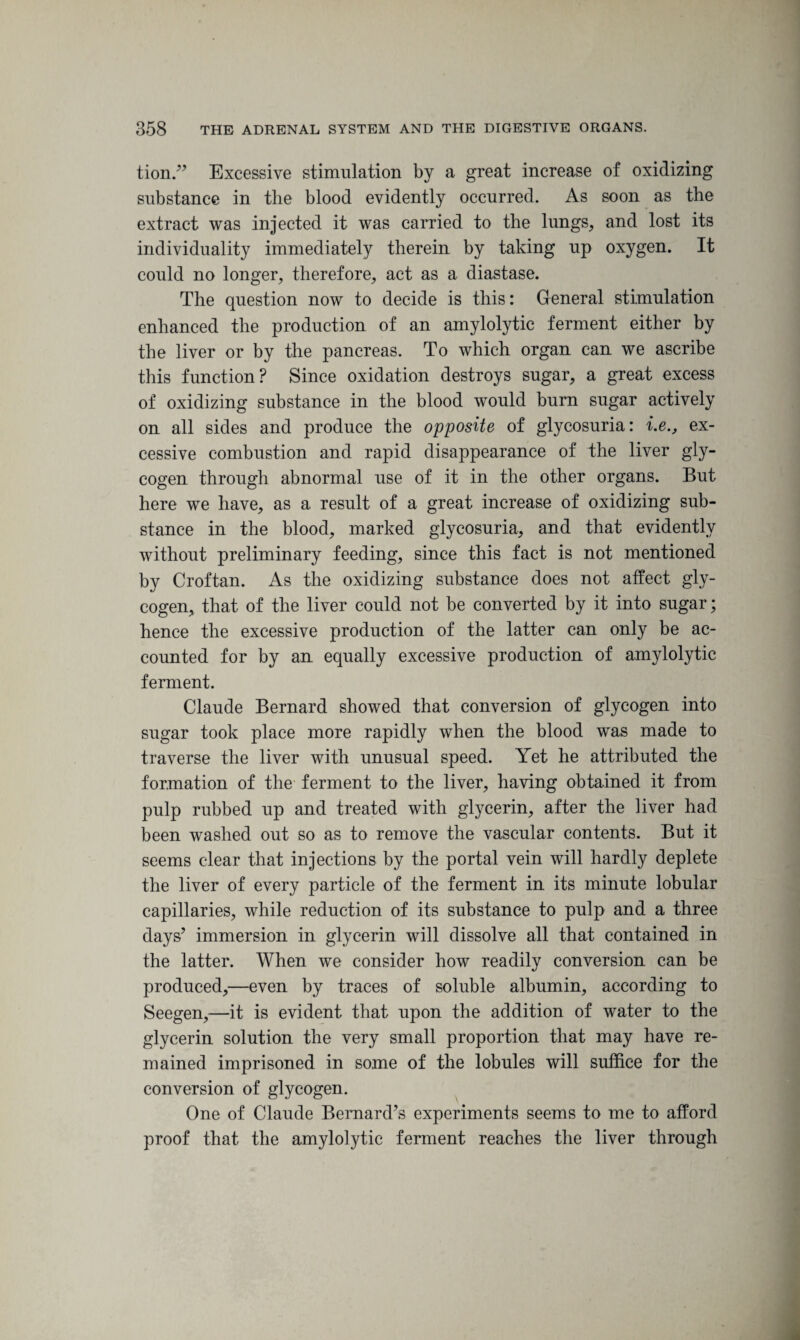 tion.” Excessive stimulation by a great increase of oxidizing substance in the blood evidently occurred. As soon as the extract was injected it was carried to the lungs, and lost its individuality immediately therein by taking up oxygen. It could no longer, therefore, act as a diastase. The question now to decide is this: General stimulation enhanced the production of an amylolytic ferment either by the liver or by the pancreas. To which organ can we ascribe this function? Since oxidation destroys sugar, a great excess of oxidizing substance in the blood would bum sugar actively on all sides and produce the opposite of glycosuria: i.e., ex¬ cessive combustion and rapid disappearance of the liver gly¬ cogen through abnormal use of it in the other organs. But here we have, as a result of a great increase of oxidizing sub¬ stance in the blood, marked glycosuria, and that evidently without preliminary feeding, since this fact is not mentioned by Croftan. As the oxidizing substance does not affect gly¬ cogen, that of the liver could not be converted by it into sugar; hence the excessive production of the latter can only be ac¬ counted for by an equally excessive production of amylolytic ferment. Claude Bernard showed that conversion of glycogen into sugar took place more rapidly when the blood was made to traverse the liver with unusual speed. Yet he attributed the formation of the ferment to the liver, having obtained it from pulp rubbed up and treated with glycerin, after the liver had been washed out so as to remove the vascular contents. But it seems clear that injections by the portal vein will hardly deplete the liver of every particle of the ferment in its minute lobular capillaries, while reduction of its substance to pulp and a three days’ immersion in glycerin will dissolve all that contained in the latter. When we consider how readily conversion can be produced,—even by traces of soluble albumin, according to Seegen,—it is evident that upon the addition of water to the glycerin solution the very small proportion that may have re¬ mained imprisoned in some of the lobules will suffice for the conversion of glycogen. One of Claude Bernard’s experiments seems to me to afford proof that the amylolytic ferment reaches the liver through