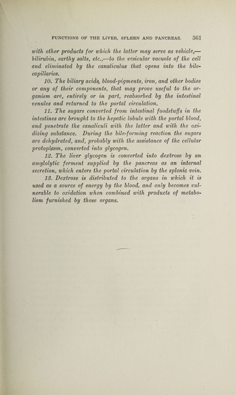 with other products for which the latter may serve as vehicle,— bilirubin, earthy salts, etc.,—to the vesicular vacuole of the cell and eliminated by the canaliculus that opens into the bile- capillaries. 10. The biliary acids{, blood-pigments, iron, and other bodies or any of their components, that may prove useful to the or¬ ganism are, entirely or in part, reabsorbed by the intestinal venules and returned to the portal circulation. 11. The sugars converted from intestinal foodstuffs in the intestines are brought to the hepatic lobule with the portal blood, and penetrate the canaliculi with the latter and with the oxi¬ dizing substance. During the bile-forming reaction the sugars are dehydrated, and, probably with the assistance of the cellular protoplasm, converted into glycogen. 12. The liver glycogen is converted into dextrose by an amylolytic ferment supplied by the pancreas as an internal secretion, which enters the portal circulation by the splenic vein. 13. Dextrose is distributed to the organs in which it is used as a source of energy by the blood,, and only becomes vul¬ nerable to oxidation when combined with products of metabo¬ lism furnished by those organs.