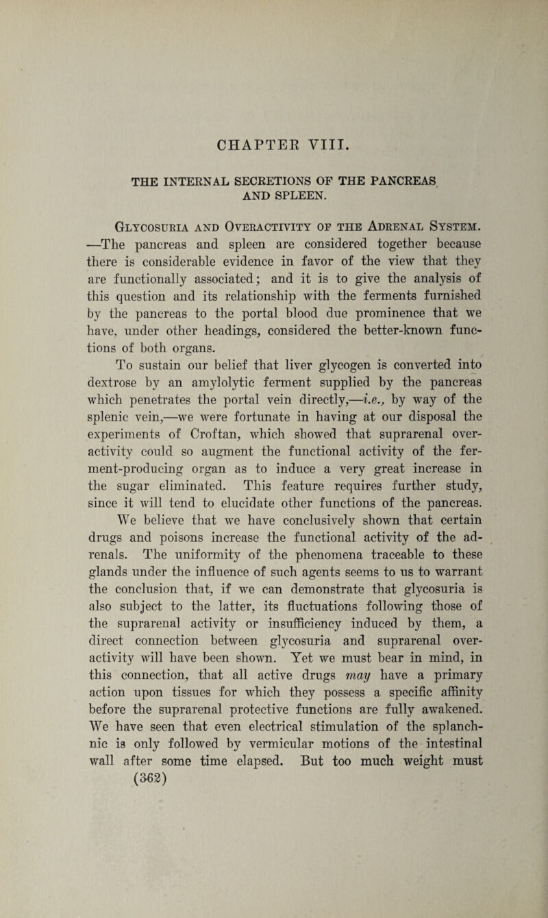 CHAPTER VIII. THE INTERNAL SECRETIONS OF THE PANCREAS AND SPLEEN. Glycosuria and Overactivity of the Adrenal System. —The pancreas and spleen are considered together because there is considerable evidence in favor of the view that they are functionally associated; and it is to give the analysis of this question and its relationship with the ferments furnished by the pancreas to the portal blood due prominence that we have, under other headings, considered the better-known func¬ tions of both organs. To sustain our belief that liver glycogen is converted into dextrose by an amylolytic ferment supplied by the pancreas which penetrates the portal vein directly,—i.e., by way of the splenic vein,—we were fortunate in having at our disposal the experiments of Croftan, which showed that suprarenal over¬ activity could so augment the functional activity of the fer¬ ment-producing organ as to induce a very great increase in the sugar eliminated. This feature requires further study, since it will tend to elucidate other functions of the pancreas. We believe that we have conclusively shown that certain drugs and poisons increase the functional activity of the ad¬ renals. The uniformity of the phenomena traceable to these glands under the influence of such agents seems to us to warrant the conclusion that, if we can demonstrate that glycosuria is also subject to the latter, its fluctuations following those of the suprarenal activity or insufficiency induced by them, a direct connection between glycosuria and suprarenal over¬ activity will have been shown. Yet we must bear in mind, in this connection, that all active drugs may have a primary action upon tissues for which they possess a specific affinity before the suprarenal protective functions are fully awakened. We have seen that even electrical stimulation of the splanch¬ nic is only followed by vermicular motions of the intestinal wall after some time elapsed. But too much weight must