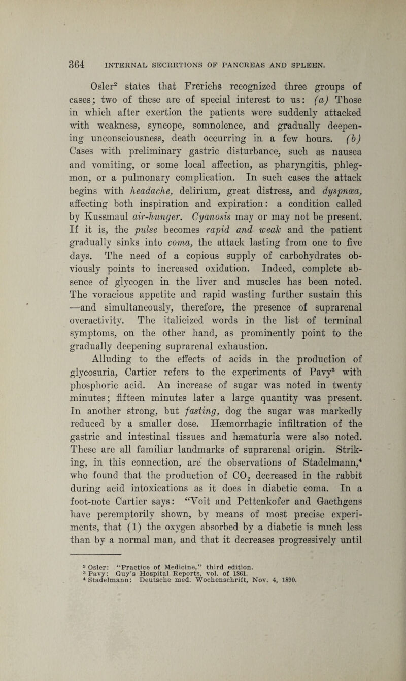 Osier2 states that Frerichs recognized three groups of cases; two of these are of special interest to ns: (a) Those in which after exertion the patients were suddenly attacked with weakness, syncope, somnolence, and gradually deepen¬ ing unconsciousness, death occurring in a few hours, (b) Cases with preliminary gastric disturbance, such as nausea and vomiting, or some local affection, as pharyngitis, phleg¬ mon, or a pulmonary complication. In such cases the attack begins with headache, delirium, great distress, and dyspnoea, affecting both inspiration and expiration: a condition called by Kussmaul air-hunger. Cyanosis may or may not be present. If it is, the pulse becomes rapid and weak and the patient gradually sinks into coma, the attack lasting from one to five days. The need of a copious supply of carbohydrates ob¬ viously points to increased oxidation. Indeed, complete ab¬ sence of glycogen in the liver and muscles has been noted. The voracious appetite and rapid wasting further sustain this —and simultaneously, therefore, the presence of suprarenal overactivity. The italicized words in the list of terminal symptoms, on the other hand, as prominently point to the gradually deepening suprarenal exhaustion. Alluding to the effects of acids in the production of glycosuria, Cartier refers to the experiments of Pavy3 with phosphoric acid. An increase of sugar was noted in twenty minutes; fifteen minutes later a large quantity was present. In another strong, but fasting, dog the sugar was markedly reduced by a smaller dose. Haemorrhagic infiltration of the gastric and intestinal tissues and haematuria were also noted. These are all familiar landmarks of suprarenal origin. Strik¬ ing, in this connection, are the observations of Stadelmann,4 who found that the production of C02 decreased in the rabbit during acid intoxications as it does in diabetic coma. In a foot-note Cartier says: “Voit and Pettenkofer and Gaethgens have peremptorily shown, by means of most precise experi¬ ments, that (1) the oxygen absorbed by a diabetic is much less than by a normal man, and that it decreases progressively until 2 Osier: “Practice of Medicine,” third edition. 3 Pavy: Guy’s Hospital Reports, vol. of 1861. 4 Stadelmann: Deutsche med. Wochenschrift, Nov. 4, 1890.