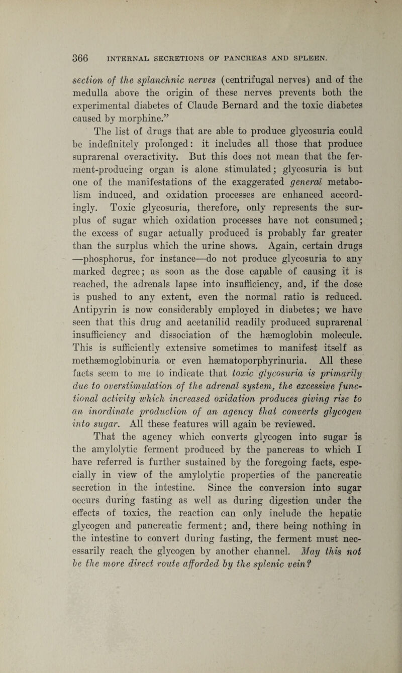 section of the splanchnic nerves (centrifugal nerves) and of the medulla above the origin of these nerves prevents both the experimental diabetes of Claude Bernard and the toxic diabetes caused by morphine.” The list of drugs that are able to produce glycosuria could be indefinitely prolonged: it includes all those that produce suprarenal overactivity. But this does not mean that the fer¬ ment-producing organ is alone stimulated; glycosuria is but one of the manifestations of the exaggerated general metabo¬ lism induced, and oxidation processes are enhanced accord¬ ingly. Toxic glycosuria, therefore, only represents the sur¬ plus of sugar which oxidation processes have not consumed; the excess of sugar actually produced is probably far greater than the surplus which the urine shows. Again, certain drugs —phosphorus, for instance—do not produce glycosuria to any marked degree; as soon as the dose capable of causing it is reached, the adrenals lapse into insufficiency, and, if the dose is pushed to any extent, even the normal ratio is reduced. Antipyrin is now considerably employed in diabetes; we have seen that this drug and acetanilid readily produced suprarenal insufficiency and dissociation of the haemoglobin molecule. This is sufficiently extensive sometimes to manifest itself as methaemoglobinuria or even haematoporphyrinuria. All these facts seem to me to indicate that toxic glycosuria is primarily due to overstimulation of the adrenal system, the excessive func¬ tional activity which increased oxidation produces giving rise to an inordinate production of an agency that converts glycogen into sugar. All these features will again be reviewed. That the agency which converts glycogen into sugar is the amylolytic ferment produced by the pancreas to which I have referred is further sustained by the foregoing facts, espe¬ cially in view of the amylolytic properties of the pancreatic secretion in the intestine. Since the conversion into sugar occurs during fasting as well as during digestion under the effects of toxics, the reaction can only include the hepatic glycogen and pancreatic ferment; and, there being nothing in the intestine to convert during fasting, the ferment must nec¬ essarily reach the glycogen by another channel. May this not be the more direct route afforded by the splenic vein?