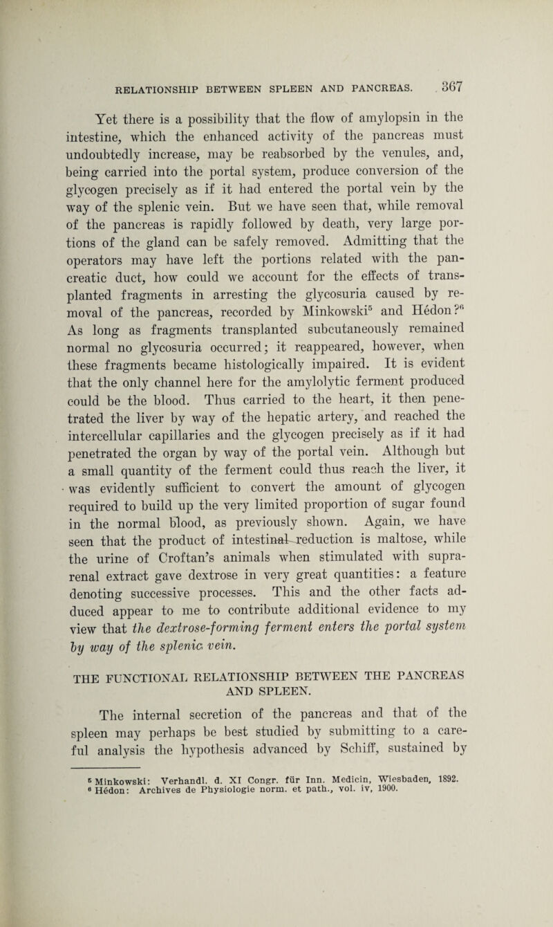 Yet there is a possibility that the flow of amylopsin in the intestine, which the enhanced activity of the pancreas must undoubtedly increase, may be reabsorbed by the venules, and, being carried into the portal system, produce conversion of the glycogen precisely as if it had entered the portal vein by the way of the splenic vein. But we have seen that, while removal of the pancreas is rapidly followed by death, very large por¬ tions of the gland can be safely removed. Admitting that the operators may have left the portions related with the pan¬ creatic duct, how could we account for the effects of trans¬ planted fragments in arresting the glycosuria caused by re¬ moval of the pancreas, recorded by Minkowski5 and Hedon?f' As long as fragments transplanted subcutaneously remained normal no glycosuria occurred; it reappeared, however, when these fragments became histologically impaired. It is evident that the only channel here for the amylolytic ferment produced could be the blood. Thus carried to the heart, it then pene¬ trated the liver by way of the hepatic artery, and reached the intercellular capillaries and the glycogen precisely as if it had penetrated the organ by way of the portal vein. Although but a small quantity of the ferment could thus reach the liver, it • was evidently sufficient to convert the amount of glycogen required to build up the very limited proportion of sugar found in the normal blood, as previously shown. Again, we have seen that the product of intestinahcreduction is maltose, while the urine of Croftan’s animals when stimulated with supra¬ renal extract gave dextrose in very great quantities: a feature denoting successive processes. This and the other facts ad¬ duced appear to me to contribute additional evidence to my view that the dextrose-forming ferment enters the portal system hy way of the splenic vein. THE FUNCTIONAL RELATIONSHIP BETWEEN THE PANCREAS AND SPLEEN. The internal secretion of the pancreas and that of the spleen may perhaps be best studied by submitting to a care¬ ful analysis the hypothesis advanced by Schiff, sustained by B Minkowski: Verhandl. d. XI Congr. fur Inn. Medicin, Wiesbaden, 1892. 6Hedon: Archives de Physiologie norm, et path., vol. iv, 1900.