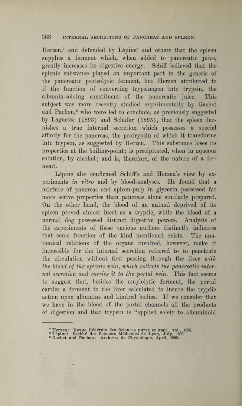 Herzen,7 and defended by Lepine8 and others that the spleen supplies a ferment which, when added to pancreatic juice, greatly increases its digestive energy. Schiff believed that the splenic substance played an important part in the genesis of the pancreatic proteolytic ferment, but Herzen attributed to it the function of converting trypsinogen into trypsin, the albumin-solving constituent of the pancreatic juice. This subject was more recently studied experimentally by Gachet and Paehon,9 who were led to conclude, as previously suggested by Laguesse (1893) and Schafer (1895), that the spleen fur¬ nishes a true internal secretion which possesses a special affinity for the pancreas, the protrypsin of which it transforms into trypsin, as suggested by Herzen. This substance loses its properties at the boiling-point; is precipitated, when in aqueous solution, by alcohol; and is, therefore, of the nature of a fer¬ ment. Lepine also confirmed SchifPs and Herzen’s view by ex¬ periments in vitro and by blood-analyses. He found that a mixture of pancreas and spleen-pulp in glycerin possessed far more active properties than pancreas alone similarly prepared. On the other hand, the blood of an animal deprived of its spleen proved almost inert as a tryptic, while the blood of a normal dog possessed distinct digestive powers. Analysis of the experiments of these various authors distinctly indicates that some function of the kind mentioned exists. The ana¬ tomical relations of the organs involved, however, make it impossible for the internal secretion referred to to penetrate the circulation without first passing through the liver with the blood of the splenic vein, which collects the pancreatic inter- nal secretion and carries it to the portal vein. This fact seems to suggest that, besides the amylolytic ferment, the portal carries a ferment to the liver calculated to insure the tryptic action upon albumins and kindred bodies. If we consider that we have in the blood of the portal channels all the products of digestion and that trypsin is “applied solely to albuminoid 7 Herzen: Revue Generale des Sciences pures et appl., vol., 1895. 8 Lepine: Societe des Sciences Medicales de Lyon, July, 1895. 9 Gachet and Paehon: Archives de Physiologie, April, 1898. I