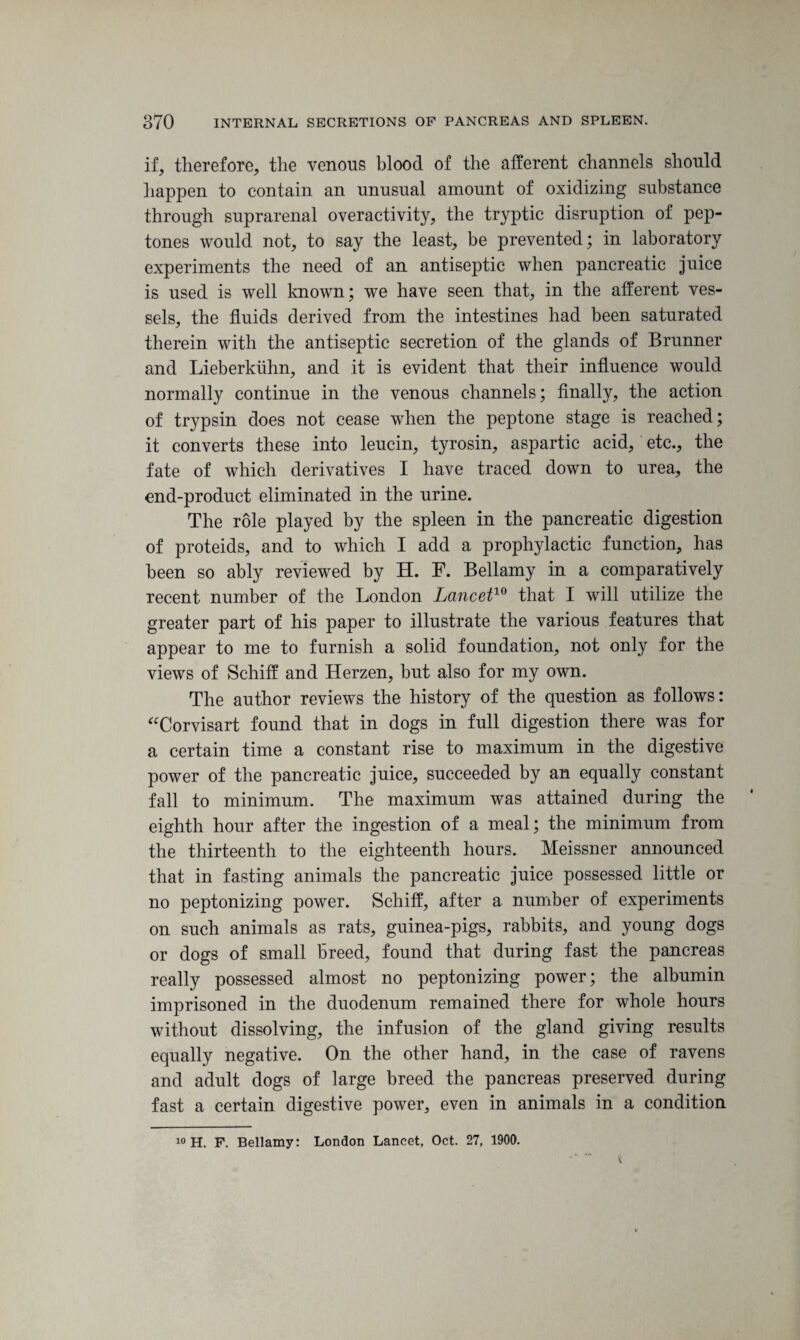 if, therefore, the venous blood of the afferent channels should happen to contain an unusual amount of oxidizing substance through suprarenal overactivity, the tryptic disruption of pep¬ tones would not, to say the least, be prevented; in laboratory experiments the need of an antiseptic when pancreatic juice is used is well known; we have seen that, in the afferent ves¬ sels, the fluids derived from the intestines had been saturated therein with the antiseptic secretion of the glands of Brunner and Lieberkiihn, and it is evident that their influence would normally continue in the venous channels; finally, the action of trypsin does not cease when the peptone stage is reached; it converts these into leucin, tyrosin, aspartic acid, etc., the fate of which derivatives I have traced down to urea, the end-product eliminated in the urine. The role played by the spleen in the pancreatic digestion of proteids, and to which I add a prophylactic function, has been so ably reviewed by H. F. Bellamy in a comparatively recent number of the London Lancet10 that I will utilize the greater part of his paper to illustrate the various features that appear to me to furnish a solid foundation, not only for the views of Schiff and Herzen, but also for my own. The author reviews the history of the question as follows: “Corvisart found that in dogs in full digestion there was for a certain time a constant rise to maximum in the digestive power of the pancreatic juice, succeeded by an equally constant fall to minimum. The maximum was attained during the eighth hour after the ingestion of a meal; the minimum from the thirteenth to the eighteenth hours. Meissner announced that in fasting animals the pancreatic juice possessed little or no peptonizing power. Schiff, after a number of experiments on such animals as rats, guinea-pigs, rabbits, and young dogs or dogs of small breed, found that during fast the pancreas really possessed almost no peptonizing power; the albumin imprisoned in the duodenum remained there for whole hours without dissolving, the infusion of the gland giving results equally negative. On the other hand, in the case of ravens and adult dogs of large breed the pancreas preserved during fast a certain digestive power, even in animals in a condition 10 H. F. Bellamy: London Lancet, Oct. 27, 1900.